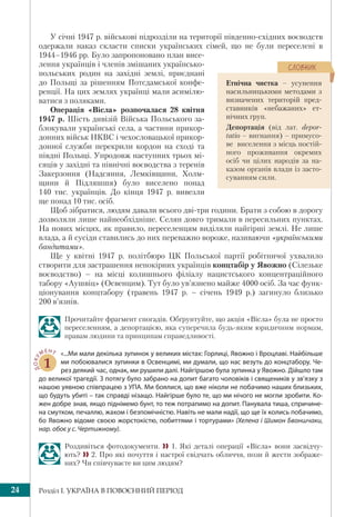 Розділ І. УКРАЇНА В ПОВОЄННИЙ ПЕРІОД24
У січні 1947 р. військові підрозділи на території південно-східних воєводств
одержали наказ скласти списки українських сімей, що не були переселені в
1944–1946 рр. Було запропоновано план висе-
лення українців і членів змішаних українсько-
польських родин на західні землі, приєднані
до Польщі за рішенням Потсдамської конфе-
ренції. На цих землях українці мали асимілю-
ватися з поляками.
Операція «Вісла» розпочалася 28 квітня
1947 р. Шість дивізій Війська Польського за-
блокували українські села, а частини прикор-
донних військ НКВС і чехословацької прикор-
донної служби перекрили кордон на сході та
півдні Польщі. Упродовж наступних трьох мі-
сяців у західні та північні воєводства з теренів
Закерзоння (Надсяння, Лемківщини, Холм-
щини й Підляшшя) було виселено понад
140 тис. українців. До кінця 1947 р. вивезли
ще понад 10 тис. осіб.
Щоб зібратися, людям давали всього дві-три години. Брати з собою в дорогу
дозволяли лише найнеобхідніше. Селян довго тримали в пересильних пунктах.
На нових місцях, як правило, переселенцям виділяли найгірші землі. Не лише
влада, а й сусіди ставились до них переважно вороже, називаючи «українськими
бандитами».
Ще у квітні 1947 р. політбюро ЦК Польської партії робітничої ухвалило
створити для застрашення непокірних українців концтабір у Явожно (Сілезьке
воєводство) – на місці колишнього філіалу нацистського концентраційного
табору «Аушвіц» (Освенцим). Тут було ув’язнено майже 4000 осіб. За час функ-
ціонування концтабору (травень 1947 р. – січень 1949 р.) загинуло близько
200 в’язнів.
Прочитайте фрагмент спогадів. Обґрунтуйте, що акція «Вісла» була не просто
переселенням, а депортацією, яка суперечила будь-яким юридичним нормам,
правам людини та принципам справедливості.
ДОКУ
МЕНТ
1
«...Ми мали декілька зупинок у великих містах: Горлиці, Явожно і Вроцлаві. Найбільше
ми побоювалися зупинки в Освенцимі, ми думали, що нас везуть до концтабору. Че-
рез деякий час, однак, ми рушили далі. Найгіршою була зупинка у Явожно. Дійшло там
до великої трагедії. З потягу було забрано на допит багато чоловіків і священиків у зв’язку з
нашою уявною співпрацею з УПА. Ми боялися, що вже ніколи не побачимо наших близьких,
що будуть убиті – так справді нізащо. Найгірше було те, що ми нічого не могли зробити. Ко-
жен добре знав, якщо піднімемо бунт, то теж потрапимо на допит. Панувала тиша, спричине-
на смутком, печаллю, жахом і безпомічністю. Навіть не мали надії, що ще їх колись побачимо,
бо Явожно відоме своєю жорстокістю, побиттями і тортурами» (Хелена і Шимон Бвоншчаки,
нар. обоє у с. Чертижному).
Роздивіться фотодокументи.  1. Які деталі операції «Вісла» вони засвідчу-
ють?  2. Про які почуття і настрої свідчать обличчя, пози й жести зображе-
них? Чи співчуваєте ви цим людям?
Етнічна чистка – усунення
насильницькими методами з
визначених територій пред-
ставників «небажаних» ет-
нічних груп.
Депортація (від лат. depor-
tatio – вигнання) – примусо-
ве виселення з місць постій-
ного проживання окремих
осіб чи цілих народів за на-
казом органів влади із засто-
суванням сили.
ÑËÎÂÍÈÊ
 