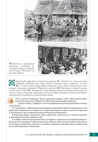 253–4. ДЕПОРТАЦІЇ УКРАЇНЦІВ. НАЦІОНАЛЬНО-ВИЗВОЛЬНИЙ РУХ
Прочитайте фрагмент історичного джерела.  1. З’ясуйте, як польська влада
офіційно визначила мету акції «Вісла» (спочатку вона називалася «Схід»).
 2. З яким нацистським формулюванням щодо євреїв перегукується мета
операції, зазначена в документі? Про що це свідчить?  3. Яке місце в операції належа-
ло діям проти УПА?  4. Поміркуйте, чому Варшава прагнула виправдатися перед За-
ходом за акцію депортації, характеризуючи її як прояв гуманізму й пояснюючи бажан-
ням припинити українсько-польські міжусобиці.
ДОКУ
МЕНТ
2
1947 р., квітня 16, Варшава. Проект організації операції «Схід», підготовлений Мініс-
терством національної оборони та Міністерством громадської безпеки.
«Цілком таємно. I. Завдання: остаточне вирішення української проблеми в Польщі.
З цією метою:
a) У порозумінні з Державним репатріаційним управлінням провести евакуацію всіх осіб
української національності з південної та східної прикордонної смуги на північно-західні зем-
лі, розселяючи їх там за принципом якомога більшої розпорошеності.
б) Евакуацією будуть охоплені всі групи української національності з лемками включно,
а також мішані польсько-українські сім’ї.
в) У районі головного розсадника банд, на південно-східному виступі держави (район Ся-
нока) має бути проведена повна евакуація, яка захопить також польське цивільне населення,
без огляду на професійну, соціальну чи партійну належність. Цей район буде в майбутньому
заселений військовими колоністами.
Виселення українського
населення солдатами ба-
тальйону Корпусу внутріш-
ньої безпеки «Познань» під
час акції «Вісла»
 