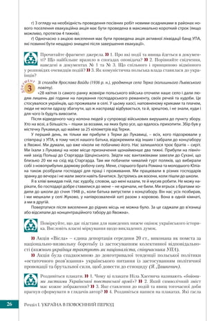 Розділ І. УКРАЇНА В ПОВОЄННИЙ ПЕРІОД26
г) З огляду на необхідність проведення посівних робіт новими осадниками в районах но-
вого поселення евакуаційна акція має бути проведена в максимально короткий строк (якщо
можливо, протягом 4 тижнів).
ґ) Одночасно з акцією виселення має бути проведена акція активної ліквідації банд УПА,
які повинні бути нещадно знищені після завершення евакуації».
Прочитайте фрагмент джерела.  1. Про які події та явища йдеться в докумен-
ті? Що найбільше вразило в спогадах оповідача?  2. Порівняйте свідчення,
наведені в документах № 1 та № 3. Що спільного і принципово відмінного
у розповідях очевидців подій?  3. Як комуністична польська влада ставилася до укра-
їнців?
ДОКУ
МЕНТ
3
Зі спогадів Ярослава Вайди (1936 р. н.), уродженця села Терка (колишнього Львівського
повіту).
«28 квітня із самого ранку жовніри польського війська оточили наше село і дали лю-
дям лишень дві години на пакування господарського реманенту, своїх речей та худоби. Це
стосувалося українців, що проживали в селі. У цьому хаосі, наповненому криками та плачем,
люди не могли одразу збагнути, що ж насправді відбувається, та й, зрештою, і не знали, куди і
для чого їх будуть вивозити.
Після відведеного часу колона людей у супроводі військових вирушила до пункту збору.
Хто на возі, а більшість – пішки за возами, на яких було усе, що вдалось прихопити. Збір був у
містечку Лукавиця, що майже за 25 кілометрів від Терки.
У перший день, як тільки ми прибули з Терки до Лукавиці, – всіх, кого підозрювали у
співпраці з УПА, в тому числі нашого батька, відокремили від інших і забрали до концтабору
в Явожні. Ми думали, що вже ніколи не побачимо його. Нас залишилося троє братів – сиріт.
Ми їхали з Лукавиці на нове місце призначення щонайменше два тижні. Прибули на північ-
ний захід Польщі до Старгарда Щецінського. Звідти нас вантажівками завезли до Сухані, що
близько 20 км на схід від Старгарда. Там ми побачили чималий гурт поляків, що вибирали
собі з новоприбулих дармову робочу силу. Мене, старшого брата Романа та молодшого Юліа-
на також розібрали господарі для праці і проживання. Ми працювали в різних господарів
зранку до вечора і не мали змоги навіть бачитися. Зустрілись аж восени, коли пішли до школи.
Я в хліві викидав гній, пас худобу, словом, що мені казали, те й мусив робити. Не можу на-
рікати, бо господарі добре ставилися до мене – не кричали, не били. Ми втрьох з братами хо-
дили до школи до січня 1948 р., коли батька випустили з концтабору. Він нас усіх позбирав,
і ми мешкали у селі Жуково, у напіврозваленій хаті разом з коровою. Вона в одній кімнаті,
а ми в другій.
Повертатися після виселення до рідних місць не можна було. За це саджали до в’язниці
або відсилали до концентраційного табору до Явожна».
Поміркуйте, що дає підстави для наведених нижче оцінок українського істори-
ка. Висловіть власні міркування щодо викладених думок.
 Акція «Вісла» – єдина депортація середини 20 ст., виконана як помста за
національно-визвольну боротьбу із застосуванням колективної відповідально-
сті (кожного українця трактують як націоналіста, співучасника УПА).
 Акція була спадкоємною до довготривалої тенденції польської політики
«остаточного розв’язання» українського питання із застосуванням політичної
провокації та брутальної сили, щоб довести до етноциду (Я. Дашкевич).
Роздивіться плакати. 1. Чому ці плакати Ніла Хасевича називають «бойови-
ми листками Української повстанської армії»?  2. Який символічний зміст
має кожне зображення? 3. Яке ставлення до подій та явищ тогочасної доби
прагнув сформувати в глядачів автор? 4. Роздивіться написи на плакатах. Які гасла
 