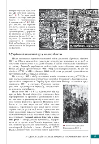 273–4. ДЕПОРТАЦІЇ УКРАЇНЦІВ. НАЦІОНАЛЬНО-ВИЗВОЛЬНИЙ РУХ
використовували підпільни-
ки? До чого вони заклика-
ють?  5. До яких подій
звертається автор, щоб про-
будити у співвітчизниках
історичну пам’ять? 6. Обе-
ріть дієслова, що окреслю-
ють мету, з якою ці плакати
створено: 1) пропагувати;
2) інформувати; 3) формува-
ти ставлення до фактів, що
відповідає ідеології; 4) засу-
джувати; 5) викликати не-
сприйняття й ненависть.
Свій вибір обґрунтуйте дета-
лями плакатів та історични-
ми фактами.
3. Український визвольний рух у західних областях
Після закінчення радянсько-німецької війни діяльність збройного підпілля
ОУН та УПА за активної підтримки населення була спрямована на те, щоб не
допустити встановлення в західних областях України сталінського тоталітарно-
го режиму. Боротьба українських націоналістів тривала близько десяти років.
Перші два роки протистояння (1944–1945) були найкривавішими. За цей час
підпілля ОУН та УПА здійснило 6600 акцій, яким радянські органи безпеки
протиставили 39 773 каральні операції.
На початку 1945 р. відбулася нарада членів головного проводу ОУН(б), на
якій постало питання про перспективи боротьби. Прохання С. Бандери органі-
зувати його повернення в Україну було відхилено. Бандера залишився пред-
ставником ОУН в еміграції. Учасники наради
ухвалили продовжувати боротьбу, сподіваючись
на допомогу країн Заходу.
Після війни ОУН і УПА відмовилися від від-
критих боїв. Великі підрозділи повстанців були
переформовані на дрібніші з дислокацією в лісо-
вих масивах, де розгорнулося будівництво підзем-
них сховищ (бункерів, криївок). Повстанці пере-
йшли до тактики партизанської війни «малими
групами», спрямовуючи свої акції проти непопу-
лярних заходів радянської влади: проведення ма-
сової мобілізації, переслідування УГКЦ, депорта-
ції місцевого цивільного населення, насильницької
колективізації. Основні методи боротьби в пово-
єнні роки – антирадянська пропаганда, терорис-
тичні акти проти співробітників каральних орга-
нів, партійно-радянських працівників, колгоспної
адміністрації, фахівців з інших областей УРСР.
Підпільники псували колгоспне майно, руйнували
Повстанський загін.
Рівненщина, 1947 р.
 