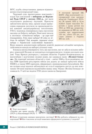 Розділ І. УКРАЇНА В ПОВОЄННИЙ ПЕРІОД28
МТС, клуби, кіноустановки, зривали відванта-
ження сільгосппродукції тощо.
Черговий етап протистояння повстанців і
влади був пов’язаний з виборами до Верхов-
ної Ради СРСР у лютому 1946 р., які мали
легалізувати радянську окупацію. Прагнучи
забезпечити високу явку, органи влади приму-
совим порядком залучили до пропагандистсь-
кої кампанії західноукраїнську інтелігенцію.
УПА у відповідь поширювала серед населення
заклики до бойкоту виборів. Повстанці писали
в листівках: «Сталінські вибори – це глум над
демократією. Геть такі вибори! Ні один не пі-
демо до виборів! Хай живуть справжні вільні
вибори в Українській самостійній державі!».
Вони нищили документацію виборчих комісій, радянські агітаційні матеріали,
здійснювали напади на виборчі дільниці тощо.
Існувала висока ймовірність того, що населення, яке не забуло вільних вибо-
рів у довоєнній Польщі, не погодиться солідаризуватися з чужою для нього вла-
дою. Тому Кремль розгорнув у західних областях України безпрецедентну за
масштабами і залученими силами акцію, що одержала назву «Великої блока-
ди». На території західних областей у січні – квітні 1946 р. було розміщено по-
над 3500 гарнізонів регулярних військ (на додачу до завжди присутніх військ
НКВС), а також 3593 гарнізони, сформовані з винищувальних батальйонів. Ци-
ми силами владі вдалося заблокувати всі села й перекрити доступ до них повс-
танців. Останні пережили надзвичайно важку зиму. Однак «Велика блокада» не
зламала їх. У цей час відділи УПА діяли також на Закерзонні.
У постанові президії ЦК
КПРС «Про політичний і го-
сподарський стан західних
областей Української РСР»
від 26 травня 1953 р. були
підбиті перші підсумки бо-
ротьби у цьому регіоні від
1944 до 1952 рр.: репресова-
но державою до 500 тис. осіб,
з-поміж них заарештовано
134 тис., убито 153 тис., ви-
слано довічно з України
203 тис. осіб.
ÇÀÓÂÀÆÒÅ
 Яким історичним явищам присвячено листівки?  Що роблять зображені на них
персонажі?  Яке ставлення до події намагався сформувати художник у глядачів?
Текст на плакаті:
«Україна має право виходу з
СРСР» (з Конституції УРСР)
 