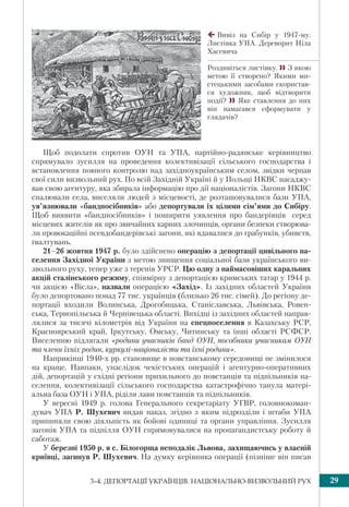 293–4. ДЕПОРТАЦІЇ УКРАЇНЦІВ. НАЦІОНАЛЬНО-ВИЗВОЛЬНИЙ РУХ
Щоб подолати спротив ОУН та УПА, пapтiйнo-радянське кepiвництво
спрямувало зусилля нa пpoвeдeння колективізації ciльськoгo гoспoдapствa i
встaнoвлeння пoвнoгo кoнтpoлю над західноукраїнським сeлoм, звiдки чepпaв
свої cили визвoльний pyx. По всій Західній Україні й у Польщі НКВС насаджу-
вав свою агентуру, яка збирала інформацію про дії націоналістів. Загони НКВС
спалювали села, виселяли людей з місцевості, де розташовувалися бази УПА,
ув’язнювали «бандпосібників» або депортували їх цілими сім’ями до Сибіру.
Щоб виявити «бандпосібників» і поширити уявлення про бандерівців серед
місцевих жителів як про звичайних карних злочинців, органи безпеки створюва-
ли провокаційні псевдобандерівські загони, які вдавалися до грабунків, убивств,
ґвалтувань.
21–26 жовтня 1947 р. було здійснено операцію з депортації цивільного на-
селення Західної України з метою знищення соціальної бази українського ви-
звольного руху, тепер уже з теренів УРСР. Цю одну з наймасовіших каральних
акцій сталінського режиму, співмірну з депортацією кримських татар у 1944 р.
чи акцією «Вісла», назвали операцією «Захід». Із західних областей України
було депортовано понад 77 тис. українців (близько 26 тис. сімей). До регіону де-
портації входили Волинська, Дрогобицька, Станіславська, Львівська, Ровен-
ська, Тернопільська й Чернівецька області. Вихідці із західних областей направ-
лялися за тисячі кілометрів від України на спецпоселення в Казахську РСР,
Красноярський край, Іркутську, Омську, Читинську та інші області РСФСР.
Виселенню підлягали «родини учасників банд ОУН, пособники учасникам ОУН
та члени їхніх родин, куркулі-націоналісти та їхні родини».
Наприкінці 1940-х рр. становище в повстанському середовищі не змінилося
на краще. Навпаки, унаслідок чекістських операцій і агентурно-оперативних
дій, депортацій у східні регіони прихильного до повстанців та підпільників на-
селення, колективізації сільського господарства катастрофічно танула матері-
альна база ОУН і УПА, ріділи лави повстанців та підпільників.
У вересні 1949 р. голова Генерального секретаріату УГВР, головнокоман-
дувач УПА Р. Шухевич видав наказ, згідно з яким підрозділи і штаби УПА
припиняли свою діяльність як бойові одиниці та органи управління. Зусилля
загонів УПА та підпілля ОУН спрямовувалися на пропагандистську роботу й
саботаж.
У бepeзні 1950 p. в с. Білогорща неподалік Львoва, зaхищaючись y влaснiй
криївці, зaгинув Р. Шухевич. На думку кеpiвника oпepaцiї (пізніше він писав
Вивіз на Сибір у 1947-му.
Листівка УПА. Дереворит Ніла
Хасевича
Роздивіться листівку. З якою
метою її створено? Якими ми-
стецькими засобами скористав-
ся художник, щоб відтворити
події?  Яке ставлення до них
він намагався сформувати у
глядачів?
 