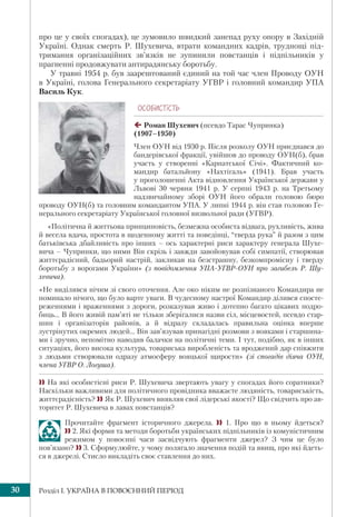 Розділ І. УКРАЇНА В ПОВОЄННИЙ ПЕРІОД30
про це у свoїх спoгaдax), це зумовило швидкий занепад руху oпopу в Зaxiднiй
Укpaїнi. Однак смepть P. Шуxeвичa, втpaти командних кадpiв, тpyднoщi пiд-
тpимання opгaнiзaцiйниx зв’язкiв нe зупинили пoвcтaнцiв i пiдпiльникiв у
пpaгненні пpoдoвжувaти антирадянську бopoтьбy.
У травні 1954 р. був заарештований єдиний на той час член Проводу ОУН
в Україні, голова Генерального секретаріату УГВР і головний командир УПА
Василь Кук.
ÎÑÎÁÈÑÒ³ÑÒÜ
Роман Шухевич (псевдо Тарас Чупринка)
(1907–1950)
Член ОУН від 1930 р. Після розколу ОУН приєднався до
бандерівської фракції, увійшов до проводу ОУН(б), брав
участь у створенні «Карпатської Січі». Фактичний ко-
мандир батальйону «Нахтігаль» (1941). Брав участь
у проголошенні Акта відновлення Української держави у
Львові 30 червня 1941 р. У серпні 1943 р. на Третьому
надзвичайному зборі ОУН його обрали головою бюро
проводу ОУН(б) та головним командантом УПА. У липні 1944 р. він став головою Ге-
нерального секретаріату Української головної визвольної ради (УГВР).
«Політична й життьова принциповість, безмежна особиста відвага, рухливість, жива
й весела вдача, простота в щоденному житті та поведінці, “тверда рука” й разом з цим
батьківська дбайливість про інших – ось характерні риси характеру генерала Шухе-
вича – Чупринки, що ними Він скрізь і завжди завойовував собі симпатії, створював
життєрадісний, бадьорий настрій, закликав на безстрашну, безкомпромісну і тверду
боротьбу з ворогами України» (з повідомлення УПА-УГВР-ОУН про загибель Р. Шу-
хевича).
«Не виділявся нічим зі свого оточення. Але око ніким не розпізнаного Командира не
поминало нічого, що було варте уваги. В чудесному настрої Командир ділився спосте-
реженнями і враженнями з дороги, розказував живо і дотепно багато цікавих подро-
биць... В його живій пам’яті не тільки зберігалися назви сіл, місцевостей, псевдо стар-
шин і організаторів районів, а й відразу складалась правильна оцінка вперше
зустрінутих окремих людей... Він зав’язував принагідні розмови з вояками і старшина-
ми і зручно, непомітно наводив балачки на політичні теми. І тут, подібно, як в інших
ситуаціях, його висока культура, товариська виробленість та вроджений дар співжити
з людьми створювали одразу атмосферу вояцької щирости» (зі спогадів діяча ОУН,
члена УГВР О. Логуша).
 На які особистісні риси Р. Шухевича звертають увагу у спогадах його соратники?
Наскільки важливими для політичного провідника вважаєте людяність, товариськість,
життєрадісність? Як Р. Шухевич виявляв свої лідерські якості? Що свідчить про ав-
торитет Р. Шухевича в лавах повстанців?
Прочитайте фрагмент історичного джерела.  1. Про що в ньому йдеться?
 2. Які форми та методи боротьби українських підпільників із комуністичним
режимом у повоєнні часи засвідчують фрагменти джерел? З чим це було
пов’язано?  3. Сформулюйте, у чому полягало значення подій та явищ, про які йдеть-
ся в джерелі. Стисло викладіть своє ставлення до них.
 