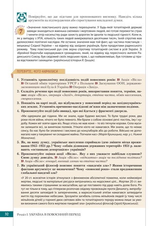 Розділ І. УКРАЇНА В ПОВОЄННИЙ ПЕРІОД32
ÏÅÐÅÂ³ÐÒÅ, ×ÎÃÎ ÍÀÂ×ÈËÈÑß
Поміркуйте, що дає підстави для пропонованого висновку. Наведіть кілька
аргументів на підтвердження або спростування викладеної думки.
ДОКУ
МЕНТ
7
«Значення повстанського руху важко переоцінити. У будь-якій тоталітарній державі
завжди знаходиться жменька сміливих і жертовних людей, які готові перемогти страх
і чинити опір насильству ради захисту дорогих їм ідеалів та людської гідності. Коли ж,
як у випадку з УПА, кількість таких людей вимірювалася десятками тисяч, їхній спротив мав
далекосяжні політичні наслідки. Не останнє значення мав той факт, що частина повстанців –
мешканці Східної України – на відміну від західних українців, були продуктами радянського
режиму. Тому повстанський рух сіяв зерна спротиву тоталітарній системі в усій Україні. Зі
збройної боротьби народжувався громадянин, який, на відміну від пересічного жителя Ра-
дянського Союзу, був свідомий своїх людських прав, і, що найважливіше, був готовим ці пра-
ва відстоювати і захищати» (український історик Я. Грицак).
1. Установіть хронологічну послідовність подій повоєнних років:  Акція «Вісла»
 Останній обмін територіями УРСР з Польщею  Заснування ООН, державою-
засновницею якої була й Україна  Операція «Захід».
2. Складіть речення про події повоєнних років, використавши поняття, терміни, на-
зви: акція «Вісла», операція «Захід», депортація, етнічна чистка, обмін населенням,
спецпоселення.
3. Покажіть на карті події, що відбувалися у повоєнний період на західноукраїнсь-
ких землях. Установіть причиново-наслідкові зв’язки між зазначеними подіями.
4. Прокоментуйте події (або явища), про які йдеться у фрагменті джерела.
«Ми одержали дві години. Ми не знали, куди будемо вислані. То були трудні роки, два
роки після війни, нічого не було певного. Ми брали з собою основні речі: постіль, їжу і ху-
добу. Кожен міг взяти один віз. Якщо хтось не мав коня – то віз тягнули корови. Села муси-
ли залишити всі, за винятком поляків. Утікати ніхто не намагався. Ми знали, що то немає
сенсу, бо нас було би зловлено і вислано до концтаборів або до роботи. Військо не допо-
магало нам у пакуванні чи складанні майна. Погнали нас» (Марія Криницька, нар. у с. Нижня
Мохначка).
5. Як, на вашу думку, українське населення сприймало ідею змінити місця прожи-
вання 1945–1951 рр.? Чому «обмін ділянками державних територій» 1951 р. нази-
вають «останньою депортацією» українців?
6. Прокоментуйте оцінки акції «Вісла». Яку з них уважаєте найбільш слушною?
Свою думку доведіть.  Акція «Вісла»: «відплатна» акція чи послідовна політика?
Акція «Вісла»: геноцид, воєнний злочин чи етнічна чистка?
7. Як український філософ пояснює поняття «пандемія зла»? Якими історичними
фактами аргументує це визначення? Чому «повоєнні роки» стали продовженням
глобальної пандемії зла?
«У 20 ст. всесвітня історія зіткнулася з феноменом абсолютної помилки, коли неймовірні
жертви, людські та матеріальні ресурси витрачались на недосяжні цілі... Жертви 20 ст. ви-
явились такими страшними за масштабом, що це поставило під удар навіть долю Бога. Річ
тут не тільки в тому, що гітлеризм розпочав свідому провокацію проти Декалогу, випробу-
вання десяти заповідей їх запереченням, а марксистський атеїзм намагався затвердити
життя під порожніми небесами. Зрозуміти загибель сотень мільйонів людей (у тому числі
мільйонів дітей) у горнилі двох світових війн та тоталітарного терору можна лише за умо-
ви визнання самого Бога жертвою пандемії зла» (український філософ Сергій Кримський).
 