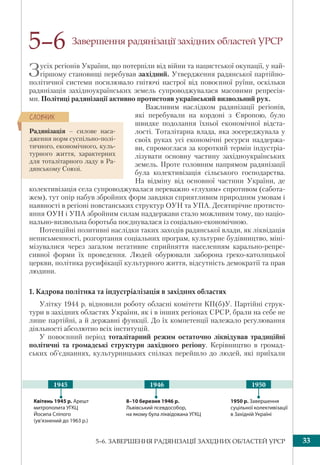 335–6. ЗАВЕРШЕННЯ РАДЯНІЗАЦІЇ ЗАХІДНИХ ОБЛАСТЕЙ УРСР
Завершення радянізації західних областей УРСР
Зусіх регіонів України, що потерпіли від війни та нацистської окупації, у най-
гіршому становищі перебував західний. Утвердження радянської партійно-
політичної системи посилювало гнітючі настрої від повоєнної руїни, оскільки
радянізація західноукраїнських земель супроводжувалася масовими репресія-
ми. Політиці радянізації активно протистояв український визвольний рух.
Важливим наслідком радянізації регіонів,
які перебували на кордоні з Європою, було
швидке подолання їхньої економічної відста-
лості. Тоталітарна влада, яка зосереджувала у
своїх руках усі економічні ресурси наддержа-
ви, спромоглася за короткий термін індустріа-
лізувати основну частину західноукраїнських
земель. Проте головним напрямом радянізації
була колективізація сільського господарства.
На відміну від основної частини України, де
колективізація села супроводжувалася переважно «глухим» спротивом (сабота-
жем), тут опір набув збройних форм завдяки сприятливим природним умовам і
наявності в регіоні повстанських структур ОУН та УПА. Десятирічне протисто-
яння ОУН і УПА збройним силам наддержави стало можливим тому, що націо-
нально-визвольна боротьба поєднувалася із соціально-економічною.
Потенційні позитивні наслідки таких заходів радянської влади, як ліквідація
неписьменності, розгортання соціальних програм, культурне будівництво, міні-
мізувалися через загалом негативне сприйняття населенням карально-репре-
сивної форми їх проведення. Людей обурювали заборона греко-католицької
церкви, політика русифікації культурного життя, відсутність демократії та прав
людини.
1. Кадрова політика та індустріалізація в західних областях
Улітку 1944 р. відновили роботу обласні комітети КП(б)У. Партійні струк-
тури в західних областях України, як і в інших регіонах СРСР, брали на себе не
лише партійні, а й державні функції. До їх компетенції належало регулювання
діяльності абсолютно всіх інституцій.
У повоєнний період тоталітарний режим остаточно ліквідував традиційні
політичні та громадські структури західного регіону. Керівництво в громад-
ських об’єднаннях, культурницьких спілках перейшло до людей, які приїхали
5–6
Радянізація – силове наса-
дження норм суспільно-полі-
тичного, економічного, куль-
турного життя, характерних
для тоталітарного ладу в Ра-
дянському Союзі.
ÑËÎÂÍÈÊ
Квітень 1945 р. Арешт
митрополита УГКЦ
Йосипа Сліпого
(ув’язнений до 1963 р.)
1950 р. Завершення
суцільної колективізації
в Західній Україні
8–10 березня 1946 р.
Львівський псевдособор,
на якому була ліквідована УГКЦ
1946 19501945
 