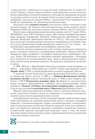 Розділ І. УКРАЇНА В ПОВОЄННИЙ ПЕРІОД34
з інших регіонів і здебільшого не знали місцевих особливостей. Зі східних об-
ластей України, а також з інших республік у край прибували десятки тисяч апа-
ратних працівників, спеціалістів народного господарства, працівників медичних
і культурно-освітніх установ. До органів міліції за ці роки прибуло понад 18 тис.
працівників. Загалом до середини 1946 р. у західні області було відряджено по-
над 86 тис. працівників, які здійснювали радянізацію краю.
Наслідком такої кадрової експансії стали відчутні зміни в етнічному складі
західного регіону. До західних областей переселилася значна кількість росіян.
Наприкінці 1950-х рр. чисельність росіян становила 330 тис., або 5 % населення.
Разючі зміни зумовив форсований розвиток промисловості. У травні 1945 р.
ЦК КП(б)У і уряд УРСР прийняли ухвалу «Про заходи по відбудові та подаль-
шому розвитку господарства Львівської, Станіславської, Дрогобицької, Терно-
пільської, Волинської, Чернівецької областей на 1945 р.». Уже цим документом
було взято курс на реконструкцію і розвиток як традиційних для Західної Укра-
їни галузей промисловості (нафтовидобувної, газової та ін.), так і нових – ма-
шинобудівної, приладобудівної, металообробної, хімічної тощо.
Поставлені завдання виконувалися іноді шляхом переведення підприємств
разом із кадрами спеціалістів і кваліфікованих робітників з Центральної Росії.
Наприклад, завод телефонної і телеграфної апаратури було перебазовано з Ка-
луги. Понад 730 робітників та інженерно-технічних працівників з Ленінграда
були переведені на електроламповий завод. Замість автоскладального побуду-
вали великий завод автонавантажувачів. Розгорнулося будівництво автобусно-
го заводу.
У 1946–1947 рр. у Дрогобицькій області було відкрито газові родовища, а в
1948 р. – побудовано найбільший тоді в СРСР і Європі магістральний газогін
Дашава–Київ. У 1951 р. західноукраїнський газ почала одержувати Москва.
У північній частині Львівської і на півдні Волинської областей було знайде-
но промислові запаси вугілля. З 1949 р. у Львівсько-Волинському кам’яно-
вугільному басейні почалося будівництво шахт. У 1950 р. було відкрите най-
більше в СРСР Роздольське родовище сірки. Незабаром тут почалося будів-
ництво великого гірничохімічного комбінату. Були реконструйовані хімічні
комбінати в Калуші і Стебнику, Солотвинський соляний рудник у Закарпатті.
Став до ладу потужний цементний завод у Миколаєві Дрогобицької області.
Швидкі темпи індустріалізації зумовили зміни в структурі зайнятості насе-
лення: скоротилася кількість людей, що працювали у сільському господарстві,
натомість зросла частка працівників інших галузей.
Індустріалізація дала змогу істотно підвищити промисловий потенціал краю.
Львів перетворився на потужний промисловий центр із заводами телеграфної
апаратури, сільськогосподарських машин, автонавантажувачів, електролампо-
вим, інструментальним, автобусним. Водночас харчова й легка галузі промисло-
вості, які виробляли продукти народного споживання, розвивалися повільно.
Суперечливий характер індустріалізації виявлявся також у тому, що значне
зростання промислового потенціалу краю супроводжувалося його розчиненням
у загальносоюзному комплексі.
До тверджень у висновку історика доберіть конкретні факти.
 