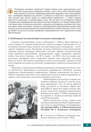 355–6. ЗАВЕРШЕННЯ РАДЯНІЗАЦІЇ ЗАХІДНИХ ОБЛАСТЕЙ УРСР
ДОКУ
МЕНТ
1
«Позитивним наслідком “радянізації” Західної України стала індустріалізація цього
краю. Вона велася досить швидкими темпами, і вже у 1952 р. обсяг місцевої промис-
лової продукції у три рази перевищував довоєнний. Відкрилися нові галузі виробни-
цтва – автобудівна, видобуток газу, вугілля і т. д. Уперше за історію 20 ст. західноукраїнські се-
ляни дістали шанс дістати працю на промисловому виробництві, і у перші повоєнні
десятиліття розпочався їх масовий відхід у міста. Але так само, як вся Радянська Україна
страждала від несправедливого розподілу всесоюзного бюджету, так і Західна Україна протя-
гом перших двох післявоєнних десятиліть залишалася упослідженою внаслідок його пере-
розподілу в межах республіки. У результаті західноукраїнська індустріалізація охопила лише
незначну частину місцевої робочої сили. Фахові робітники і техніки засилались з Росії і зі Схо-
ду України. Це вело до часткової русифікації західноукраїнських міст» (український історик
Ярослав Грицак).
2. Особливості колективізації сільського господарства
Суцільну колективізацію почали здійснювати з 1948 р. Вона відбулася в
стислі терміни. У західних областях було чимало хуторів та невеличких сіл, де,
як вважала місцева влада, існували так звані куркульські господарства – госпо-
дарства заможних селян. Розуміючи, що вони чинитимуть опір колективізації,
державні органи збільшили обов’язкові поставки державі сільськогосподар-
ських продуктів одноосібними господарствами: зерна, соняшника, картоплі,
овочів, сіна, м’яса й молока – на 50 %, вовни – на 100 %. Для так званих кур-
кульських господарств різко скоротили терміни здачі продукції, скасували
будь-які пільги. Це помітно прискорило темпи колективізації: заможні селяни
часто першими вступали до колгоспів, сподіваючись уникнути непосильних по-
датків.
Домігшись суцільної колективізації, радянська тоталітарна система не змог-
ла забезпечити ефективності колгоспного виробництва. Особливо низькою
залишалася продуктивність тваринництва. Грошові надходження від нього в
1952 р. становили лише 16,2 % усіх прибутків. Селяни не бажали працювати за-
дарма, а тому намагалися ухилитися від праці в колгоспах.
Новостворені колгоспи були такими еко-
номічно слабкими, що багато з них без допо-
моги працівників з міст не могли провести
сівбу, доглянути за посівами, зібрати вро-
жай. Щоб не допустити зриву заготівлі про-
дуктів, влада була змушена організовувати
допомогу колгоспам. У 1949 р. підприємства
й установи м. Львова встановили шефство
над 352 колгоспами.
Ціною величезних зусиль і жертв влада
нав’язала західному регіонові України радян-
ську модель колективного господарювання.
До середини 1950 р. в 7190 колгоспах було
об’єднано 98 % селянських господарств.
У колгоспі ім. І. Франка на Львівщині пере-
віряють виконання денної норми. 1948 р.
 