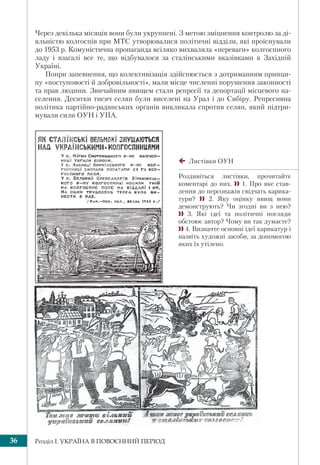 Розділ І. УКРАЇНА В ПОВОЄННИЙ ПЕРІОД36
Через декілька місяців вони були укрупнені. З метою зміцнення контролю за ді-
яльністю колгоспів при МТС утворювалися політичні відділи, які проіснували
до 1953 р. Комуністична пропаганда всіляко вихваляла «переваги» колгоспного
ладу і взагалі все те, що відбувалося за сталінськими вказівками в Західній
Україні.
Попри запевнення, що колективізація здійснюється з дотриманням принци-
пу «поступовості й добровільності», мали місце численні порушення законності
та прав людини. Звичайним явищем стали репресії та депортації місцевого на-
селення. Десятки тисяч селян були виселені на Урал і до Сибіру. Репресивна
політика партійно-радянських органів викликала спротив селян, який підтри-
мували сили ОУН і УПА.
Листівки ОУН
Роздивіться листівки, прочитайте
коментарі до них.  1. Про яке став-
лення до персонажів свідчать карика-
тури?  2. Яку оцінку явищ вони
демонструють? Чи згодні ви з нею?
 3. Які ідеї та політичні погляди
обстоює автор? Чому ви так думаєте?
 4. Визначте основні ідеї карикатур і
назвіть художні засоби, за допомогою
яких їх утілено.
 