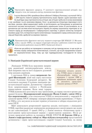 375–6. ЗАВЕРШЕННЯ РАДЯНІЗАЦІЇ ЗАХІДНИХ ОБЛАСТЕЙ УРСР
Прочитайте фрагмент джерела. У контексті «протиколгоспної агітації» під-
твердіть тези, які наводить автор, відомими вам фактами.
ДОКУ
МЕНТ
2
З листа ідеолога ОУН, провідного діяча підпілля П. Федуна (Полтави), листопад 1947 р.:
«...ОУН мусить повести широку протиколгоспну акцію. Одним з дуже важливих пунк-
тів акції буде наша протиколгоспна агітація. Цю агітацію треба вести всіма можливими
в нас засобами і в усіх можливих формах. Усно і за допомогою літератури (відповідні статті,
листівки, заклики, афіші-карикатури) треба: а) роз’яснювати, що большевики за допомогою
колгоспної системи експлуатують і поневолюють українських селян; б) роз’яснювати, як за
допомогою цієї системи вони експлуатують Україну як окрему національну територію; в) за-
кликати народ до якнайширшого і найрішучішого спротиву; г) давати селянству конкретні
вказівки щодо того, як боротися проти колективізації, поширювати серед селянських мас до-
свід цієї боротьби, здобутий на окремих теренах».
Прокоментуйте фрагмент виступу пepшого сeкpeтapя ЦК КП(б)У Л. Мельни-
кова у гpyдні 1949 p. на нараді сeкpeтapiв мiськиx i paйoнниx кoмiтeтiв пapтiї,
нaчaльникiв paйoнниx вiддiлiв МГБ Львiвськoї oблaстi:
ДОКУ
МЕНТ
3
«Кoли ми цю pобoту не пpoвeдeмо в кожному сeлi дo пpихoду весни, тo щe нa рік за-
тягнемо спpaвy зaвepшeння кoлeктивізaції, a знaчить, щe нa piк пpoдoвжимo icнувaн-
ня нaцioнaлiстичниx банд, тoмy щo пpи індивідуальному господарстві їм лeгшe
тpиматися».
3. Ліквідація Української греко-католицької церкви
Ліквідація УГКЦ була важливим напрям-
ком радянізації західноукраїнських земель.
Цей напрямок мав на меті підірвати духовний
опір західних українців.
1 листопада 1944 р. помер митрополит Ан-
дрей Шептицький, який мав серед населення
Східної Галичини безмежний авторитет. Це
полегшило задуману Сталіним ліквідацію гре-
ко-католицької церкви. Духовенству і вірянам
було запропоновано злитися з Російською
православною церквою. Коли вищі ієрархи
УГКЦ відмовилися розглянути таку пропозицію, за справу взялися органи дер-
жавної безпеки. Новопризначений митрополит Йосип Сліпий у квітні 1945 р.
був заарештований з усім єпископатом УГКЦ за звинуваченням у «ворожій ді-
яльності проти УРСР, співпраці з німецько-фашистськими окупантами». У берез-
ні 1946 р. усіх засудили на великі терміни ув’язнення в таборах віддалених регі-
онів СРСР.
Щоб замаскувати репресивний характер заходів, пов’язаних з ліквідацією
УГКЦ, партійно-радянське керівництво розпорядилося висвітлювати цю подію
як акт самоліквідації. У травні 1945 р. у Львові виникла «Ініціативна група з
возз’єднання греко-католицької церкви з православною церквою». Після ре-
тельно проведеної роботи за сценарієм НКДБ УРСР 8–10 березня 1946 р. у
Львові в кафедральному соборі св. Юра відбувся псевдособор представників
духівництва і вірян греко-католицьких єпархій Східної Галичини, на якому
Упродовж кількох десяти-
літь УГКЦ діяла в підпіллі.
«Катакомбний» період за-
вершився 1 грудня 1989 р.
офіційним визнанням права
на діяльність греко-като-
лицьких громад в УРСР.
ÇÀÓÂÀÆÒÅ
 