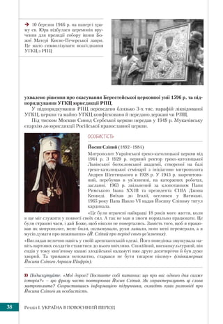 Розділ І. УКРАЇНА В ПОВОЄННИЙ ПЕРІОД38
ухвалено рішення про скасування Берестейської церковної унії 1596 р. та під-
порядкування УГКЦ юрисдикції РПЦ.
У підпорядкування РПЦ переведено близько 3-х тис. парафій ліквідованої
УГКЦ, церкви та майно УГКЦ конфісковано й передано державі чи РПЦ.
Під тиском Москви Синод Сербської церкви передав у 1949 р. Мукачівську
єпархію до юрисдикції Російської православної церкви.
ÎÑÎÁÈÑÒ³ÑÒÜ
Йосип Сліпий (1892–1984)
Митрополит Української греко-католицької церкви від
1944 р. З 1929 р. перший ректор греко-католицької
Львівської богословської академії, створеної на базі
греко-католицької семінарії з ініціативи митрополита
Андрея Шептицького в 1928 р. У 1945 р. заарештова-
ний, перебував в ув’язненні, на каторжних роботах,
засланні. 1963 р. звільнений за клопотанням Папи
Римського Івана ХХІІІ та президента США Джона
Кеннеді. Виїхав до Італії, оселився у Ватикані.
1965 року Папа Павло VI надав Йосипу Сліпому титул
кардинала.
«Це були втрачені найкращі 18 років мого життя, коли
я ще міг служити у повноті своїх сил. А так не мав я змоги нормально працювати. Це
були страшні часи, і дай Боже, щоб ніколи не повертались. Замість того, щоб я працю-
вав як митрополит, мене били, опльовували, руки ламали, ноги мені перемерзли, а я
мусів думати про виживання» (Й. Сліпий про період свого ув’язнення).
«Виглядав велично навіть у своїй арештантській одежі. Його поведінка змушувала на-
віть вартових солдатів ставитися до нього ввічливо. Спокійний, висококультурний, він
сидів у тому кип’ячому казані злодійської каламуті вже друге десятиріччя й був дуже
хворий. Та тримався непохитно, старався не бути тягарем нікому» (співкамерник
Йосипа Сліпого Авраам Шифрін).
 Подискутуйте. «Мої дорогі! Поставте собі питання: що про вас одного дня скаже
історія?» – цю фразу часто повторював Йосип Сліпий. Як характеризують ці слова
митрополита? Скориставшись інформацією підручника, складіть план розповіді про
Йосипа Сліпого як особистість.
10 березня 1946 р. на паперті хра-
му св. Юра відбулася церемонія вру-
чення для президії собору ікони Бо-
жої Матері Києво-Печерської лаври.
Це мало символізувати возз’єднання
УГКЦ з РПЦ
 