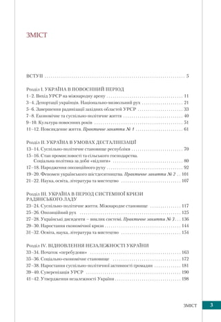 3ЗМІСТ
ЗМІСТ
ВСТУП . . . . . . . . . . . . . . . . . . . . . . . . . . . . . . . . . . . . . . . . . . . . . . . . . . . . . . . . . . . . . . . . . . . . 5
Розділ І. УКРАЇНА В ПОВОЄННИЙ ПЕРІОД
1–2. Вихід УРСР на міжнародну арену . . . . . . . . . . . . . . . . . . . . . . . . . . . . . . . . . . . . . 11
3–4. Депортації українців. Національно-визвольний рух . . . . . . . . . . . . . . . . . . . . 21
5–6. Завершення радянізації західних областей УРСР . . . . . . . . . . . . . . . . . . . . . . 33
7–8. Економічне та суспільно-політичне життя . . . . . . . . . . . . . . . . . . . . . . . . . . . . . 40
9–10. Культура повоєнних років . . . . . . . . . . . . . . . . . . . . . . . . . . . . . . . . . . . . . . . . . . . 51
11–12. Повсякденне життя. Практичне заняття № 1 . . . . . . . . . . . . . . . . . . . . . . . 61
Розділ IІ. УКРАЇНА В УМОВАХ ДЕСТАЛІНІЗАЦІЇ
13–14. Суспільно-політичне становище республіки . . . . . . . . . . . . . . . . . . . . . . . . . 70
15–16. Стан промисловості та сільського господарства.
Соціальна політика за доби «відлиги» . . . . . . . . . . . . . . . . . . . . . . . . . . . . . . . . . . 80
17–18. Народження опозиційного руху . . . . . . . . . . . . . . . . . . . . . . . . . . . . . . . . . . . . . 92
19–20. Феномен українського шістдесятництва. Практичне заняття № 2 . . 101
21–22. Наука, освіта, література та мистецтво . . . . . . . . . . . . . . . . . . . . . . . . . . . . . 107
Розділ ІІI. УКРАЇНА В ПЕРІОД СИСТЕМНОЇ КРИЗИ
РАДЯНСЬКОГО ЛАДУ
23–24. Суспільно-політичне життя. Міжнародне становище . . . . . . . . . . . . . . . 117
25–26. Опозиційний рух . . . . . . . . . . . . . . . . . . . . . . . . . . . . . . . . . . . . . . . . . . . . . . . . . 125
27–28. Українські дисиденти – виклик системі. Практичне заняття № 3 . . . 136
29–30. Наростання економічної кризи . . . . . . . . . . . . . . . . . . . . . . . . . . . . . . . . . . . . . 144
31–32. Освіта, наука, література та мистецтво . . . . . . . . . . . . . . . . . . . . . . . . . . . . . 154
Розділ ІV. ВІДНОВЛЕННЯ НЕЗАЛЕЖНОСТІ УКРАЇНИ
33–34. Початок «перебудови» . . . . . . . . . . . . . . . . . . . . . . . . . . . . . . . . . . . . . . . . . . . . 163
35–36. Соціально-економічне становище . . . . . . . . . . . . . . . . . . . . . . . . . . . . . . . . . 172
37–38. Наростання суспільно-політичної активності громадян . . . . . . . . . . . . . 181
39–40. Суверенізація УРСР . . . . . . . . . . . . . . . . . . . . . . . . . . . . . . . . . . . . . . . . . . . . . . 190
41–42. Утвердження незалежності України . . . . . . . . . . . . . . . . . . . . . . . . . . . . . . . . 198
 