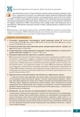 395–6. ЗАВЕРШЕННЯ РАДЯНІЗАЦІЇ ЗАХІДНИХ ОБЛАСТЕЙ УРСР
ÏÅÐÅÂ³ÐÒÅ, ×ÎÃÎ ÍÀÂ×ÈËÈÑß
Прочитайте фрагмент дослідження. Дайте відповіді на запитання.
ДОКУ
МЕНТ
4
«Ця акція мала на меті не тільки повністю знищити греко-католицьку церкву як релі-
гійну і національну інституцію, яка найбільшою мірою охороняла український народ
від русифікації, але й терором зламати частину духівництва, змусити його до співпра-
ці з НКВС і в такий спосіб підірвати авторитет церкви. Після собору було вислано до духівни-
цтва відозву приєднуватися до нової церкви. Священики, що не хотіли підписати “повернен-
ня”, відразу потрапляли в НКВС. Кілька місяців після собору понад 1400 священиків, що не
приєдналися, і 800 монахів і монахинь заслано в Сибір, а 200 розстріляно» (український істо-
рик І. Патер).
 Поміркуйте, чому організаторам акції з ліквідації УГКЦ було важливо схилити духів-
ництво до співпраці з НКВС. Наведіть факти, які свідчать, що одним з механізмів радя-
нізації західноукраїнських земель була деморалізація суспільства.
1. Установіть хронологічну послідовність подій повоєнних років:  Львівський
псевдособор УГКЦ  Акція «Вісла»  Загибель Романа Шухевича  Арешт митро-
полита УГКЦ Йосипа Сліпого.
2. Складіть речення про події повоєнних років, використавши поняття, терміни, на-
зви: радянізація, псевдособор.
3. Схарактеризуйте одним реченням історичних діячів відповідно до їхньої ролі в
подіях повоєнної України: Й. Сліпий, Р. Шухевич.
4. Підтвердіть фактами або спростуйте слушність тверджень.
  До радянізації Західної України широко залучалися працівники партійно-комсо-
мольського і радянських апаратів, службовці органів державної безпеки, культури
та освіти з інших районів СРСР, переважно зі Східної України.  Форсована інду-
стріалізація супроводжувалася повільним розвитком харчової, легкої та інших галу-
зей промисловості, які виробляли товари для людей.  Колективізація здійснюва-
лася примусом, залякуванням, погрозами, шантажем, провокаціями, вивезенням до
Сибіру.  Основною тактикою для поширення впливу українського підпілля на за-
хідноукраїнські терени в повоєнний період були агітаційно-пропагандистські та ди-
версійні рейди боївок ОУН.
5. Прокоментуйте події (або явища), про які йдеться у фрагментах джерел.
«...Слава Ісусу Христу. Цим відкриваю наш святий собор, скликаний Ініціативною групою
по возз’єднанню греко-католицької церкви з Руською православною церквою... Пропо-
ную, щоб собор вирішив оці чотири точки. Перше: скасувати постанову Берестейської унії
1596 року. Друге: відірватися від Римської папської церкви. Третє: повернутися до нашої
предківської святої православної віри. Четверте: возз’єднатися з Руською православною
церквою в Радянському Союзі. Хто за цю пропозицію, нехай піднесе руку...» (з хронікально-
документального кінофільму).
6. Поміркуйте, що дає підстави для запропонованого нижче висновку.
«Суперечливо й неоднозначно проходили “соціалістичні перетворення” на західноукраїн-
ських землях. Швидкі темпи промислового розвитку, що випереджали загальнореспублі-
канські показники, поява нових галузей промисловості, зрушення у сфері освіти й т. ін.
драматично перепліталися із заходами щодо насильницької колективізації, ліквідації гре-
ко-католицької Церкви, масових репресій проти корінної нації, депортацій. Репресивні дії
властей, зрозуміло, викликали масове невдоволення, опір місцевого населення...» (україн-
ський історик В. Баран).
 
