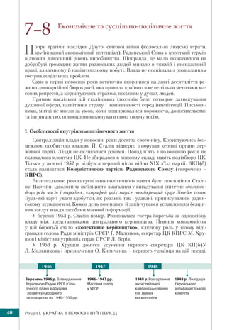 Розділ І. УКРАЇНА В ПОВОЄННИЙ ПЕРІОД40
Економічне та суспільно-політичне життя
Попри трагічні наслідки Другої світової війни (колосальні людські втрати,
зруйнований економічний потенціал), Радянський Союз у короткий термін
відновив довоєнний рівень виробництва. Щоправда, це мало позначилося на
добробуті громадян: життя радянських людей минало в тяжкій і виснажливій
праці, злиденному й напівголодному побуті. Влада не поспішала з розв’язанням
гострих соціальних проблем.
Саме в перші повоєнні роки остаточно вкорінився на довгі десятиліття ре-
жим однопартійної бюрократії, яка правила країною вже не тільки методами ма-
сових репресій, а користуючись страхом, посіяним у душах людей.
Прямим наслідком дій сталінських ідеологів було потворне затискування
духовної сфери, нагнітання страху і невпевненості серед інтелігенції. Письмен-
ники, митці не могли за умов, коли поширювалися ворожнеча, доносительство
та інтриганство, повноцінно виконувати свою творчу місію.
1. Особливості внутрішньополітичного життя
Централізація влади у повоєнні роки досягла свого піку. Користуючись без-
межною особистою владою, Й. Сталін відверто ігнорував керівні органи дер-
жавної партії. З’їзди не скликалися роками. Понад п’ять з половиною років не
скликалися пленуми ЦК. Не збиралося в повному складі навіть політбюро ЦК.
Тільки у жовтні 1952 р. відбувся перший після війни ХIХ з’їзд партії. ВКП(б)
стала називатися Комуністичною партією Радянського Союзу (скорочено –
КПРС).
Визначальною рисою суспільно-політичного життя було поклоніння Сталі-
ну. Партійні ідеологи та публіцисти змагалися у вигадуванні епітетів: «полково-
дець усіх часів і народів», «корифей усіх наук», «найкращий друг дітей» тощо.
Будь-які варті уваги здобутки, як реальні, так і удавані, приписувалися радян-
ському керманичеві. Кожен день починався й закінчувався уславленням безцін-
них заслуг вождя засобами масової інформації.
У березні 1953 р. Сталін помер. Розпочалася гостра боротьба за одноосібну
владу між представниками центрального керівництва. Певним компромісом
у цій боротьбі стало «колективне керівництво», ключову роль у якому віді-
гравали голова Ради міністрів СРСР Г. Маленков, секретар ЦК КПРС М. Хру-
щов і міністр внутрішніх справ СРСР Л. Берія.
У 1953 р. Хрущов домігся усунення першого секретаря ЦК КП(б)У
Л. Мельникова і призначення О. Кириченка – першого українця на цій посаді.
7–8
1946–1947 рр.
Масовий голод
в УРСР
1948 р. Розгортання
антисемітської
кампанії цькування
так званих
космополітів
Березень 1946 р. Затвердження
Верховною Радою УРСР п’яти-
річного плану відбудови
і розвитку народного
господарства на 1946–1950 рр.
1948 р. Ліквідація
Єврейського
антифашистського
комітету
1947 19481946
 