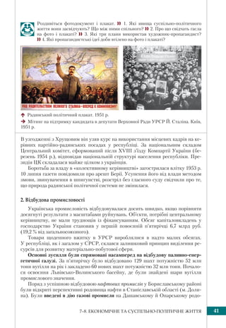 417–8. ЕКОНОМІЧНЕ ТА СУСПІЛЬНО-ПОЛІТИЧНЕ ЖИТТЯ
В узгодженні з Хрущовим він узяв курс на використання місцевих кадрів на ке-
рівних партійно-радянських посадах у республіці. За національним складом
Центральний комітет, сформований після XVIII з’їзду Компартії України (бе-
резень 1954 р.), відповідав національній структурі населення республіки. Пре-
зидія ЦК складалася майже цілком з українців.
Боротьба за владу в «колективному керівництві» загострилася влітку 1953 р.
10 липня газети повідомили про арешт Берії. Усунення його від влади методом
змови, звинувачення в шпигунстві, розстріл без гласного суду свідчили про те,
що природа радянської політичної системи не змінилася.
2. Відбудова промисловості
Українська промисловість відбудовувалася досить швидко, якщо порівняти
досягнуті результати з масштабами руйнувань. Об’єкти, потрібні центральному
керівництву, не мали труднощів із фінансуванням. Обсяг капіталовкладень у
господарство України становив у першій повоєнній п’ятирічці 6,7 млрд руб.
(19,2 % від загальносоюзного).
Товари щоденного вжитку в УРСР вироблялися в надто малих обсягах.
У республіці, як і загалом у СРСР, склався залишковий принцип виділення ре-
сурсів для розвитку матеріально-побутової сфери.
Основні зусилля були спрямовані насамперед на відбудову паливно-енер-
гетичної галузі. За п’ятирічку було відбудовано 129 шахт потужністю 52 млн
тонн вугілля на рік і закладено 60 нових шахт потужністю 32 млн тонн. Почало-
ся освоєння Львівсько-Волинського басейну, де були знайдені шари вугілля
промислового значення.
Поряд з успішною відбудовою нафтових промислів у Бориславському районі
були відкриті перспективні родовища нафти в Станіславській області (м. Доли-
на). Були введені в дію газові промисли на Дашавському й Опарському родо-
Радянський політичний плакат. 1951 р.
Мітинг на підтримку кандидата в депутати Верховної Ради УРСР Й. Сталіна. Київ,
1951 р.
Роздивіться фотодокумент і плакат.  1. Які явища суспільно-політичного
життя вони засвідчують? Що між ними спільного? 2. Про що свідчать гасла
на фото і плакаті?  3. Які три плани використав художник-пропагандист?
4. Які пропагандистські ідеї доби втілено на фото і плакаті?
 