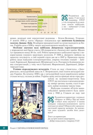 Розділ І. УКРАЇНА В ПОВОЄННИЙ ПЕРІОД42
вищах, розвідані нові перспективні родовища – Більче-Волицьке, Угерське.
У жовтні 1948 р. газета «Правда» повідомляла про закінчення будівництва
газогону Дашава–Київ. Незабаром прикарпатський газ почав надходити до Ки-
єва. Україна дала в 1950 р. чверть загальносоюзного видобутку газу.
Особливе значення мала найбільша Дніпровська гідроелектростанція,
у відродженні якої брали участь 120 підприємств з багатьох міст країни. Щодня
тут працювали понад 50 тис. осіб. Робота проводилася здебільшого вручну з ви-
користанням гужового транспорту колгоспів. У 1950 р. Дніпрогес вийшов на
проектну потужність, а свій перший струм дав ще в 1947 р. Проведено значну
роботу щодо відбудови електроенергетики, зокрема теплових станцій – Зуїв-
ської, Харківської, Криворізької, Штерівської та ін. Розгорнуто будівництво но-
вих електростанцій, у тому числі Одеської, Миронівської, Дарницької, Добро-
твірської тощо.
Успішно відроджувалася металургія. Стали до ладу «Азовсталь», «Запо-
ріжсталь», металургійний завод ім. Г. Петровського, інші гіганти металургії пів-
дня України. На початку 1950-х рр. у металургійній галузі вироблялося майже
стільки металу, скільки до війни. Україна знову посіла провідне місце серед рес-
публік як паливно-енергетична база
СРСР, що постачала в загальносоюзно-
му вимірі третину палива, сталі й про-
кату, майже половину чавуну тощо.
Відбудова головних об’єктів маши-
нобудівної промисловості була закін-
чена у 1948 р. Ставали до ладу такі
0 10 20 30 40 50
Структура капіталовкладень
в економіку УРСР у четвертій п’ятирічці
Промисловість
Торговельні та комунальні підприємства,
заклади науки, освіти, культури
Житлове господарство
Транспорт і зв’язок
Сільське господарство
55,6 %
14,4 %
12,6 %
10,9 %
6,5 %
Роздивіться діа-
граму. У які галузі
економіки УРСР
у 4-й п’ятирічці було виді-
лено коштів найбільше,
у які – найменше? З чим
це пов’язане?
Роздивіться карикатуру з журналу
«Перець» за 1948 р. Про які зміни
в побуті вона свідчить? З якими
явищами соціально-економічного життя
пов’язані ці зміни? Обґрунтуйте пропаган-
дистський характер малюнка. За допомо-
гою яких художніх засобів його досяг-
нуто?
Текст до карикатури:
До зустрічі нового квартиранта.
– Добро пожалувати, товаришу ГАЗ!
 