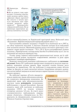 437–8. ЕКОНОМІЧНЕ ТА СУСПІЛЬНО-ПОЛІТИЧНЕ ЖИТТЯ
об’єкти машинобудування, як Харківський тракторний завод, Київський завод
«Більшовик», Ворошиловградський паровозобудівний завод і т. д.
Експлуатаційна довжина залізниць в Україні була відновлена ще в 1947 р.,
але обсяг перевезень відставав. У багатьох обласних центрах були побудовані
нові залізничні вокзали. Машинобудування почало постачати транспорту елек-
тровози і перші зразки тепловозів – ТЕ-1, ТЕ-2. Були електрифіковані ділянки
залізниць у Криворізькому залізорудному басейні й на Київському вузлі. Але на
залізницях ще панувала паровозна тяга.
Усьому цьому сприяли мобілізаційно-пропагандистські заходи, що їх здій-
снював тодішній режим, інспіруючи «соціалістичне змагання» та різні «рухи
передовиків і новаторів виробництва».
Повоєнне відновлення економіки здійснювалося здебільшого на екстенсив-
ній основі. Понад 70 % робітників промислових підприємств досягали норм ви-
робітку переважно ручною працею. Брак належної техніки безпеки часто
призводив до травматизму. Під час відбудови й спорудження нових об’єктів
майже не бралися до уваги екологічні аспекти. Ігнорування світового досвіду,
ідеологічні амбіції завдавали великої шкоди в царині науково-технічного й соці-
ального прогресу.
На відбудові окремих об’єктів використо-
вували примусову працю військовополонених,
що суперечило міжнародним конвенціям. До
примусової праці, крім військовополонених,
залучали також репатріантів, інтернованих,
мобілізованих у трудові батальйони. Загалом
кількість таких осіб, залучених до відбудови
економіки СРСР, на початку четвертої
п’ятирічки досягала 1,8 млн. За участі цього
«спецконтингенту» відбудовували, зокрема,
заводи «Азовсталь», «Запоріжсталь», ім. Пет-
ровського, ім. Дзержинського, підприємства в
Нікополі, Єнакієво, Горлівці тощо.
Карикатура. «Перець»,
1951 р.
 Як ви думаєте, чому кари-
катурист головними персона-
жами малюнка зробив персо-
ніфіковані образи паротягів?
Які почуття в читачів праг-
нули викликати цією кари-
катурою радянські пропа-
гандисти? Прокоментуйте
зображення робітників. Як ця
карикатура характеризує ра-
дянську економічну систему?
Ворошиловградський паровозобудівний
завод не виконує виробничого плану.
– Не таланить нам! Ще й на рейки не стали,
а вже запізнюємось!
Репатріація (від лат. repatrio–
повертаюся на батьківщи-
ну) – повернення в країну
осіб, які внаслідок різних
причин опинилися на тери-
торії інших держав. У 1945 р.
кількість репатріантів пере-
вищила 2 млн осіб. Біль-
шість становили українці й
білоруси, вивезені в період
окупації на роботу до Німеч-
чини.
ÑËÎÂÍÈÊ
 