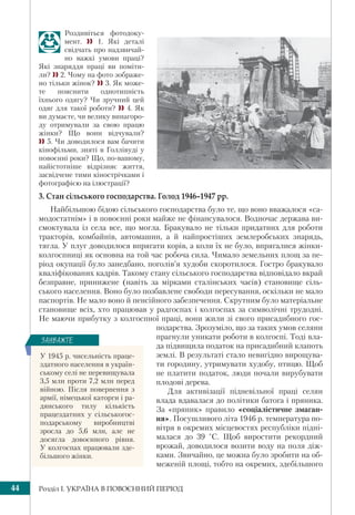 Розділ І. УКРАЇНА В ПОВОЄННИЙ ПЕРІОД44
Роздивіться фотодоку-
мент.  1. Які деталі
свідчать про надзвичай-
но важкі умови праці?
Які знаряддя праці ви поміти-
ли?  2. Чому на фото зображе-
но тільки жінок?  3. Як може-
те пояснити однотипність
їхнього одягу? Чи зручний цей
одяг для такої роботи?  4. Як
ви думаєте, чи велику винагоро-
ду отримували за свою працю
жінки? Що вони відчували?
 5. Чи доводилося вам бачити
кінофільми, зняті в Голлівуді у
повоєнні роки? Що, по-вашому,
найістотніше відрізняє життя,
засвідчене тими кінострічками і
фотографією на ілюстрації?
3. Стан сільського господарства. Голод 1946–1947 рр.
Найбільшою бідою сільського господарства було те, що воно вважалося «са-
модостатнім» і в повоєнні роки майже не фінансувалося. Водночас держава ви-
смоктувала із села все, що могла. Бракувало не тільки придатних для роботи
тракторів, комбайнів, автомашин, а й найпростіших землеробських знарядь,
тягла. У плуг доводилося впрягати корів, а коли їх не було, впрягалися жінки-
колгоспниці як основна на той час робоча сила. Чимало земельних площ за пе-
ріод окупації було занедбано, поголів’я худоби скоротилося. Гостро бракувало
кваліфікованих кадрів. Такому стану сільського господарства відповідало вкрай
безправне, принижене (навіть за мірками сталінських часів) становище сіль-
ського населення. Воно було позбавлене свободи пересування, оскільки не мало
паспортів. Не мало воно й пенсійного забезпечення. Скрутним було матеріальне
становище всіх, хто працював у радгоспах і колгоспах за символічні трудодні.
Не маючи прибутку з колгоспної праці, вони жили зі свого присадибного гос-
подарства. Зрозуміло, що за таких умов селяни
прагнули уникати роботи в колгоспі. Тоді вла-
да підвищила податок на присадибний клапоть
землі. В результаті стало невигідно вирощува-
ти городину, утримувати худобу, птицю. Щоб
не платити податок, люди почали вирубувати
плодові дерева.
Для активізації підневільної праці селян
влада вдавалася до політики батога і пряника.
За «пряник» правило «соціалістичне змаган-
ня». Посушливого літа 1946 р. температура по-
вітря в окремих місцевостях республіки підні-
малася до 39 °С. Щоб виростити рекордний
врожай, доводилося возити воду на поля діж-
ками. Звичайно, це можна було зробити на об-
меженій площі, тобто на окремих, здебільшого
У 1945 р. чисельність праце-
здатного населення в україн-
ському селі не перевищувала
3,5 млн проти 7,2 млн перед
війною. Після повернення з
армії, німецької каторги і ра-
дянського тилу кількість
працездатних у сільськогос-
подарському виробництві
зросла до 5,6 млн, але не
досягла довоєнного рівня.
У колгоспах працювали зде-
більшого жінки.
ÇÀÓÂÀÆÒÅ
 