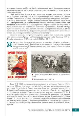 457–8. ЕКОНОМІЧНЕ ТА СУСПІЛЬНО-ПОЛІТИЧНЕ ЖИТТЯ
гектарних ділянках майбутніх Героїв соціалістичної праці. Каторжна праця тих,
хто йшов на рекорд, поєднувалася з розрахунком на «показуху» у тих, хто роз-
давав золоті зірки.
Що ж до політики батога, то вона виявилася, зокрема, у виданому з ініціати-
ви М. Хрущова в лютому 1948 р. указі Президії Верховної Ради СРСР «Про ви-
селення з Української РСР осіб, які злісно ухиляються від трудової діяльності в
сільському господарстві і ведуть антигромадський, паразитичний спосіб жит-
тя». Цей указ став для місцевої влади засобом шантажу й залякування кол-
госпників. Самі селяни мали порушувати на зборах питання про виселення за
межі України осіб, які «підривають колгоспне виробництво». За 1948–1950 рр.
було винесено 12 тис. «громадських вироків». Було ухвалено також до 20 тис.
попереджень із взяттям від порушників дисципліни письмового зобов’язання
надалі сумлінно працювати в колгоспному виробництві.
Бажаючи зміцнити контроль компартійно-радянських органів над колгосп-
ним виробництвом, Хрущов здійснив укрупнення колгоспів. На кінець 1950 р. в
Україні залишилося 19 295 колгоспів (у 1940 р. – 28 374).
Які деталі на фотографії свідчать про надзвичайне зубожіння українського
села в повоєнні роки? Чи відображено реальний стан сільського господарства
в повоєнному плакаті? Яку пропагандистську ідею прагнув утілити автор пла-
ката? З якою метою?
Зима 1945–1946 рр. виявилася малосніжною та морозною. Навесні 1946 р.
загинуло 350 тис. га зернових посівів і п’яту частину посівних площ довелося
пересіяти. Весна і літо в Європі видалися більш посушливими, аніж у 1921 р.
В Україні особливо постраждали від посухи південні області – від Ізмаїльської
до Ворошиловградської. У серпні температура на ґрунті там сягала 50 °С. Ці
температурні рекорди не подолані й досі. Валовий збір зернових у 1946 р. стано-
вив лише 3,8 ц з га. У колгоспах Миколаївської області було зібрано 2–3 ц, Ізма-
їльської – 1 ц з га. Колгоспники опинилися в украй важкій продовольчій ситуа-
ції, адже врожай картоплі та овочів на присадибних ділянках теж був утрачений.
Унаслідок нестачі кормів пустили під ніж десятки тисяч голів великої рогатої
худоби.
Оранка в колгоспі «Більшовик» на Полтавщині.
1946 р.
Радянський плакат. 1947 р.
 
