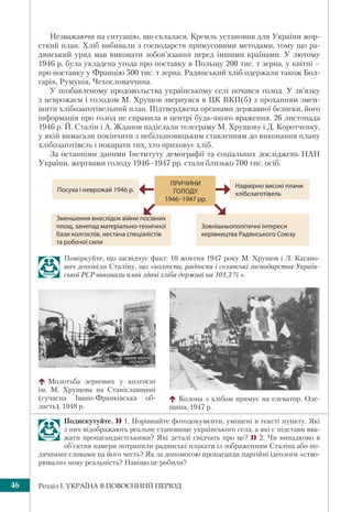 Розділ І. УКРАЇНА В ПОВОЄННИЙ ПЕРІОД46
Незважаючи на ситуацію, що склалася, Кремль установив для України жор-
сткий план. Хліб вибивали з господарств примусовими методами, тому що ра-
дянський уряд мав виконати зобов’язання перед іншими країнами. У лютому
1946 р. була укладена угода про поставку в Польщу 200 тис. т зерна, у квітні –
про поставку у Францію 500 тис. т зерна. Радянський хліб одержали також Бол-
гарія, Румунія, Чехословаччина.
У позбавленому продовольства українському селі почався голод. У зв’язку
з неврожаєм і голодом М. Хрущов звернувся в ЦК ВКП(б) з проханням змен-
шити хлібозаготівельний план. Підтверджена органами державної безпеки, його
інформація про голод не справила в центрі будь-якого враження. 26 листопада
1946 р. Й. Сталін і А. Жданов надіслали телеграму М. Хрущову і Д. Коротченку,
у якій вимагали покінчити з небільшовицьким ставленням до виконання плану
хлібозаготівель і покарати тих, хто приховує хліб.
За останніми даними Інституту демографії та соціальних досліджень НАН
України, жертвами голоду 1946–1947 рр. стали близько 700 тис. осіб.
Поміркуйте, що засвідчує факт: 10 жовтня 1947 року М. Хрущов і Л. Кагано-
вич доповіли Сталіну, що «колгоспи, радгоспи і селянські господарства Україн-
ської РСР виконали план здачі хліба державі на 101,3 %».
Молотьба зернових у колгоспі
ім. М. Хрущова на Станіславщині
(сучасна Івано-Франківська об-
ласть), 1948 р.
Подискутуйте.  1. Порівняйте фотодокументи, уміщені в тексті пункту. Які
з них відображають реальне становище українського села, а які є підстави вва-
жати пропагандистськими? Які деталі свідчать про це?  2. Чи випадково в
об’єктив камери потрапили радянські плакати із зображенням Сталіна або по-
дячними словами на його честь? Як за допомогою пропаганди партійні ідеологи «ство-
рювали» нову реальність? Навіщо це робили?
Колона з хлібом прямує на елеватор. Оде-
щина, 1947 р.
ПРИЧИНИ
ГОЛОДУ
1946–1947 pp.
Надмірно високі плани
хлібозаготівель
Зменшення внаслідок війни посівних
площ, занепад матеріально-технічної
бази колгоспів, нестача спеціалістів
та робочої сили
Зовнішньополітичні інтереси
керівництва Радянського Союзу
Посуха і неврожай 1946 p.
 