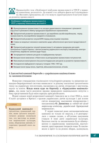 477–8. ЕКОНОМІЧНЕ ТА СУСПІЛЬНО-ПОЛІТИЧНЕ ЖИТТЯ
Проаналізуйте тези «Особливості відбудови промисловості в УРСР у першо-
му повоєнному десятилітті». До кожної з тез доберіть факти на її підтверджен-
ня. Висловіть припущення, які з тез можуть характеризувати й наступні періо-
ди розвитку промисловості.
4. Ідеологічні кампанії боротьби з «українським націоналізмом»
та «космополітизмом»
Повоєнне утвердження сталінського тоталітарного режиму та зміцнення ко-
мандно-бюрократичної системи виявилися і в різкому посиленні ідеологічного
тиску на українську інтелігенцію, насамперед на діячів літератури і мистецтва,
науки та освіти. Влада взяла курс на боротьбу з «буржуазним націоналіз-
мом», під яким часто розуміли прояви природного національного почуття з
боку представників будь-яких народів, крім російського.
Перші ознаки нової репресивної кампанії з’явилися ще в січні 1944 р., коли
Сталін зустрівся в Кремлі з групою українських діячів культури і дав зелене
світло відкритому цькуванню кінорежисера і
письменника О. Довженка за «відхід від засад
марксизму-ленінізму, український буржуазний
націоналізм».
У перші повоєнні роки антидовженківська
кампанія не тільки не вщухла, а й розгорну-
лася з новою силою, а об’єктами цькування
ставали й інші діячі української культури.
Багатьох поетів та письменників було обвину-
вачено в українському націоналізмі, відступ-
ництві, зраді народних інтересів тощо. Їх паплю-
жили в пресі та на різних зборах, залякували,
Буржуазний націоналіст –
ідеологічно зумовлений тер-
мін, яким ідеологи комуніс-
тичного режиму позначали
тих, хто виступав за розви-
ток національної культури,
мови, збереження звичаїв, іс-
торичних традицій свого на-
роду.
ÑËÎÂÍÈÊ
Особливості відбудови промисловості в
УРСР у першому повоєнному десятилітті
! Функціонування промисловості на засадах директивного планування і цілковитої
відсутності ринкового обміну продукцією виробничого призначення.
! Пріоритетний розвиток промисловості, що виробляла засоби виробництва, перед
промисловістю, яка виробляла предмети споживання.
! Пріоритетний розвиток галузей ВПК перед усіма іншими галузями.
! Ставка на моральні чинники в кампаніях щодо забезпечення зростання продуктивності
праці.
! Пріоритетний розвиток галузей промисловості, які давали продукцію для країн
Центрально-Східної Європи, з метою розвитку радянського експорту (наприклад, електро-
енергетика, видобуток залізної руди тощо).
! Зосередження наявних ресурсів на відбудовному процесі.
! Використання вивезених з Німеччини за репараціями промислових потужностей.
! Максимальне викачування сільськогосподарських ресурсів на розвиток промисловості.
! Ускладнення відбудовного процесу голодом 1946–1947 рр.
! Використання праці жінок, підлітків, військовополонених, в’язнів.
 