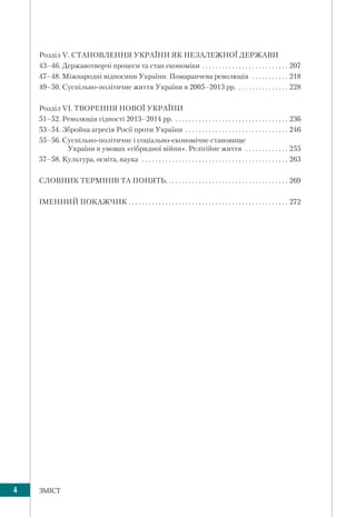 4 ЗМІСТ
Розділ V. СТАНОВЛЕННЯ УКРАЇНИ ЯК НЕЗАЛЕЖНОЇ ДЕРЖАВИ
43–46. Державотворчі процеси та стан економіки . . . . . . . . . . . . . . . . . . . . . . . . . . 207
47–48. Міжнародні відносини України. Помаранчева революція . . . . . . . . . . . 218
49–50. Суспільно-політичне життя України в 2005–2013 рр. . . . . . . . . . . . . . . . 228
Розділ VI. ТВОРЕННЯ НОВОЇ УКРАЇНИ
51–52. Революція гідності 2013–2014 рр. . . . . . . . . . . . . . . . . . . . . . . . . . . . . . . . . . . 236
53–54. Збройна агресія Росії проти України . . . . . . . . . . . . . . . . . . . . . . . . . . . . . . . 246
55–56. Суспільно-політичне і соціально-економічне становище
України в умовах «гібридної війни». Релігійне життя . . . . . . . . . . . . . 255
57–58. Культура, освіта, наука . . . . . . . . . . . . . . . . . . . . . . . . . . . . . . . . . . . . . . . . . . . . 263
СЛОВНИК ТЕРМІНІВ ТА ПОНЯТЬ. . . . . . . . . . . . . . . . . . . . . . . . . . . . . . . . . . . . . 269
ІМЕННИЙ ПОКАЖЧИК . . . . . . . . . . . . . . . . . . . . . . . . . . . . . . . . . . . . . . . . . . . . . . . . 272
 