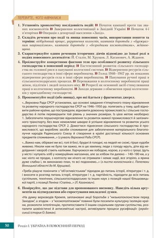 Розділ І. УКРАЇНА В ПОВОЄННИЙ ПЕРІОД50
ÏÅÐÅÂ³ÐÒÅ, ×ÎÃÎ ÍÀÂ×ÈËÈÑß
1. Установіть хронологічну послідовність подій:  Початок кампанії проти так зва-
них космополітів  Завершення колективізації в Західній Україні  Початок 4-ї
п’ятирічки  Операція з депортації населення «Захід».
2. Складіть речення про події та явища повоєнних часів, використавши поняття та
терміни: відбудовний процес, укрупнення колгоспів, кампанія боротьби з «буржуаз-
ним націоналізмом», кампанія боротьби з «безродними космополітами», жданов-
щина.
3. Схарактеризуйте одним реченням історичних діячів відповідно до їхньої ролі в
подіях повоєнного десятиліття: Й. Сталін, М. Хрущов, Л. Каганович, А. Жданов.
4. Проілюструйте конкретними фактами тези про особливості розвитку сільського
господарства в повоєнний період:  Екстенсивний розвиток сільського господар-
ства як головної риси в пануванні колгоспної системи.  Відвернення ресурсів сіль-
ського господарства в інші сфери виробництва.  Голод 1946–1947 рр. як показник
відвернення ресурсів села в інші сфери виробництва.  Панування ручної праці в
сільськогосподарських процесах.  Переважання в колгоспному виробництві праці
жінок, підлітків і людей похилого віку.  Репресії як основний засіб стимулювання
праці в колгоспному виробництві.  Заходи держави з обмеження праці колгоспни-
ків у присадибному господарстві.
5. Прокоментуйте події (або явища), про які йдеться у фрагментах джерел.
«...Верховна Рада СРСР установлює, що основні завдання п’ятирічного плану відновлення
та розвитку народного господарства СРСР на 1946–1950 рр. полягають у тому, щоб відно-
вити райони країни, що постраждали, відновити довоєнну промисловість і сільське госпо-
дарство й потім перевершити той рівень у значних розмірах. Із цією метою необхідно:
1. Забезпечити першочергове відновлення та розвиток важкої промисловості й залізнич-
ного транспорту, без яких неможливе швидке й успішне відновлення та розвиток усього
народного господарства СРСР. 2. Домогтися піднесення сільського господарства й про-
мисловості, що виробляє засоби споживання для забезпечення матеріального благопо-
луччя народів Радянського Союзу й створення в країні достатньої кількості основних
предметів споживання...» (з ухвали Верховної Ради СРСР).
«...Важко нам, обірвані ми всі, голі й босі, брудні й голодні, на людей не схожі, гірше худоби
живемо. Ніколи нам не було так важко, як в цю хвилину, люди з голоду мруть, діти від не-
доїдання і хвороб стають каліками. Харчуємося ми лободою, корою, а у кого є гроші, їдуть
у місто і купують хліб у комерційних магазинах, але за хлібом іти далеко – 140–180 км, а у
нас ніхто не продає, з колгоспу ми нічого не отримали і немає надії, все згоріло, а ярина
дуже слабка і, як виконаємо план, то всі подохнемо...» (з листа колгоспників с. Попелюхи
Вінницької області до М. Хрущова).
«Треба рішуче покінчити з “об’єктивістським” підходом до питань історії, літератури і т. д.
і вносити в розгляд питань історії, літератури і т. д. партійність, підходити до всіх питань
суспільних, технічних, сільськогосподарських та інших наук з позицій нашої більшовиць-
кої партії, з позиції Леніна і Сталіна...» (Л. Каганович).
6. Поміркуйте, що дає підстави для пропонованого висновку. Наведіть кілька аргу-
ментів на підтвердження або спростування викладеної думки.
«На думку верховодів Кремля, заплановані акції боротьби з “низькопоклонством перед
Заходом”, а згодом – з “космополітизмом” повинні були посилити культурну ізоляцію краї-
ни, розколоти інтелігенцію, протипоставити її іншим соціальним групам суспільства, роз-
палити шовіністичні й антисемітські настрої, активізувати процеси русифікації» (україн-
ський історик О. Бажан).
 