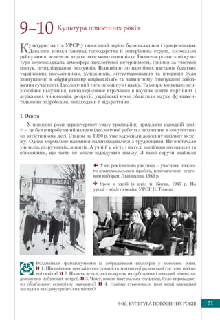 519–10. КУЛЬТУРА ПОВОЄННИХ РОКІВ
Культура повоєнних років
Культурне життя УРСР у повоєнний період було складним і суперечливим.
Давалися взнаки занепад господарства й матеріальна скрута, колосальні
руйнування, величезні втрати людського потенціалу. Водночас розвиткові куль-
тури перешкоджала атмосфера ідеологічної нетерпимості, гоніння за творчий
пошук, переслідування інодумців. Відповідно до партійних настанов багатьох
українських письменників, художників, літературознавців та істориків було
звинувачено в «буржуазному націоналізмі» та навмисному ігноруванні зобра-
ження сучасності. Ідеологічний тиск не оминув і науку. Та попри морально-пси-
хологічне цькування, некваліфіковане втручання в наукове життя партійних і
державних чиновників, репресії, українські вчені збагатили науку фундамен-
тальними розробками, винаходами й відкриттями.
1. Освіта
У повоєнні роки першочергову увагу традиційно приділяли народній осві-
ті – це був випробуваний напрям ідеологічної роботи з виховання в комуністич-
но-атеїстичному дусі. Станом на 1950 р. уже відродили довоєнну шкільну мере-
жу. Однак нормальне навчання налагоджувалося з труднощами. Не вистачало
учителів, підручників, зошитів. А учні й у місті, і на селі настільки зголодніли та
обносилися, що часто не могли відвідувати школу. З такої скрути знайшли
9–10
Учні ремісничого училища – учасники лижно-
го комсомольського пробігу, присвяченого черго-
вим виборам. Львівщина, 1949 р.
Урок в одній із шкіл м. Києва, 1945 р. На
уроці – міністр освіти УРСР П. Тичина
Роздивіться фотодокументи із зображенням школярів у повоєнні роки.
1. Що свідчить про заідеологізованість тогочасної радянської системи шкіль-
ної освіти? 2. Назвіть деталі, які вказують на зубожіння і низький рівень за-
доволення побутових потреб. 3. Чому, попри матеріальні труднощі, було впровадже-
но обов’язкове семирічне навчання?  4. Навіщо створювали нові вищі навчальні
заклади в західноукраїнських містах?
 