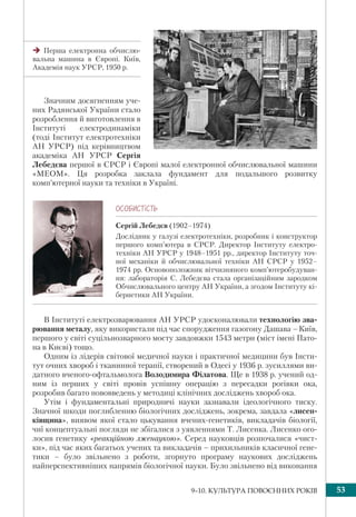 539–10. КУЛЬТУРА ПОВОЄННИХ РОКІВ
Значним досягненням уче-
них Радянської України стало
розроблення й виготовлення в
Інституті електродинаміки
(тоді Інститут електротехніки
АН УРСР) під керівництвом
академіка АН УРСР Сергія
Лебедєва першої в СРСР і Європі малої електронної обчислювальної машини
«МЕОМ». Ця розробка заклала фундамент для подальшого розвитку
комп’ютерної науки та техніки в Україні.
ÎÑÎÁÈÑÒ³ÑÒÜ
Сергій Лебедєв (1902–1974)
Дослідник у галузі електротехніки, розробник i конструктор
першого комп’ютера в СРСР. Директор Інституту електро-
техніки АН УРСР у 1948–1951 рр., директор Інституту точ-
ної механіки й обчислювальної техніки АН СРСР у 1952–
1974 рр. Основоположник вітчизняного комп’ютеробудуван-
ня: лабораторія С. Лебедєва стала організаційним зародком
Обчислювального центру АН України, а згодом Інституту кі-
бернетики АН України.
В Інституті електрозварювання АН УРСР удосконалювали технологію зва-
рювання металу, яку використали під час спорудження газогону Дашава –Київ,
першого у світі суцільнозварного мосту завдовжки 1543 метри (міст імені Пато-
на в Києві) тощо.
Одним із лідерів світової медичної науки і практичної медицини був Інсти-
тут очних хвороб і тканинної терапії, створений в Одесі у 1936 р. зусиллями ви-
датного вченого-офтальмолога Володимира Філатова. Ще в 1938 р. учений од-
ним із перших у світі провів успішну операцію з пересадки рогівки ока,
розробив багато нововведень у методиці клінічних досліджень хвороб ока.
Утім і фундаментальні природничі науки зазнавали ідеологічного тиску.
Значної шкоди поглибленню біологічних досліджень, зокрема, завдала «лисен-
ківщина», виявом якої стало цькування вчених-генетиків, викладачів біології,
чиї концептуальні погляди не збігалися з уявленнями Т. Лисенка. Лисенко ого-
лосив генетику «реакційною лженаукою». Серед науковців розпочалися «чист-
ки», під час яких багатьох учених та викладачів – прихильників класичної гене-
тики – було звільнено з роботи, згорнуто програму наукових досліджень
найперспективніших напрямів біологічної науки. Було звільнено від виконання
Перша електронна обчислю-
вальна машина в Європі. Київ,
Академія наук УРСР, 1950 р.
 