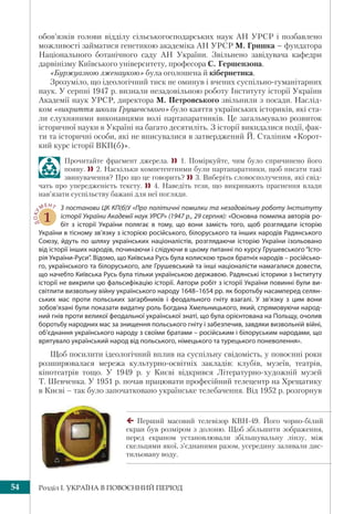 Розділ І. УКРАЇНА В ПОВОЄННИЙ ПЕРІОД54
обов’язків голови відділу сільськогосподарських наук АН УРСР і позбавлено
можливості займатися генетикою академіка АН УРСР М. Гришка – фундатора
Національного ботанічного саду АН України. Звільнено завідувача кафедри
дарвінізму Київського університету, професора С. Гершензона.
«Буржуазною лженаукою» була оголошена й кібернетика.
Зрозуміло, що ідеологічний тиск не оминув і вчених суспільно-гуманітарних
наук. У серпні 1947 р. визнали незадовільною роботу Інституту історії України
Академії наук УРСР, директора М. Петровського звільнили з посади. Наслід-
ком «викриття школи Грушевського» було каяття українських істориків, які ста-
ли слухняними виконавцями волі партапаратників. Це загальмувало розвиток
історичної науки в Україні на багато десятиліть. З історії викидалися події, фак-
ти та історичні особи, які не вписувалися в затверджений Й. Сталіним «Корот-
кий курс історії ВКП(б)».
Прочитайте фрагмент джерела.  1. Поміркуйте, чим було спричинено його
появу. 2. Наскільки компетентними були партапаратники, щоб писати такі
звинувачення? Про що це говорить? 3. Виберіть словосполучення, які свід-
чать про упередженість тексту.  4. Наведіть тези, що викривають прагнення влади
нав’язати суспільству бажані для неї погляди.
ДОКУ
МЕНТ
1
З постанови ЦК КП(б)У «Про політичні помилки та незадовільну роботу Інституту
історії України Академії наук УРСР» (1947 р., 29 серпня): «Основна помилка авторів ро-
біт з історії України полягає в тому, що вони замість того, щоб розглядати історію
України в тісному зв’язку з історією російського, білоруського та інших народів Радянського
Союзу, йдуть по шляху українських націоналістів, розглядаючи історію України ізольовано
від історії інших народів, починаючи і слідуючи в цьому питанні по курсу Грушевського “Істо-
рія України-Руси”. Відомо, що Київська Русь була колискою трьох братніх народів – російсько-
го, українського та білоруського, але Грушевський та інші націоналісти намагалися довести,
що начебто Київська Русь була тільки українською державою. Радянські історики з Інституту
історії не викрили цю фальсифікацію історії. Автори робіт з історії України повинні були ви-
світлити визвольну війну українського народу 1648–1654 рр. як боротьбу насамперед селян-
ських мас проти польських загарбників і феодального гніту взагалі. У зв’язку з цим вони
зобов’язані були показати видатну роль Богдана Хмельницького, який, спрямовуючи народ-
ний гнів проти великої феодальної української знаті, що була орієнтована на Польщу, очолив
боротьбу народних мас за знищення польського гніту і забезпечив, завдяки визвольній війні,
об’єднання українського народу з своїми братами – російським і білоруським народами, що
врятувало український народ від польського, німецького та турецького поневолення».
Щоб посилити ідеологічний вплив на суспільну свідомість, у повоєнні роки
розширювалася мережа культурно-освітніх закладів: клубів, музеїв, театрів,
кінотеатрів тощо. У 1949 р. у Києві відкрився Літературно-художній музей
Т. Шевченка. У 1951 р. почав працювати професійний телецентр на Хрещатику
в Києві – так було започатковано українське телебачення. Від 1952 р. розгорнув
Перший масовий телевізор КВН-49. Його чорно-білий
екран був розміром з долоню. Щоб збільшити зображення,
перед екраном установлювали збільшувальну лінзу, між
скельцями якої, з’єднаними разом, усередину заливали дис-
тильовану воду.
 