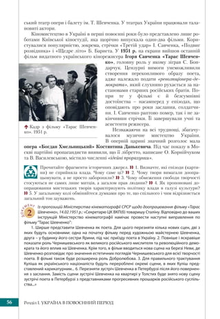 Розділ І. УКРАЇНА В ПОВОЄННИЙ ПЕРІОД56
ський театр опери і балету ім. Т. Шевченка. У театрах України працювали тала-
новиті актори.
Кіномистецтво в Україні в перші повоєнні роки було представлено лише ро-
ботами Київської кіностудії, яка щорічно випускала один-два фільми. Кори-
стувалися популярністю, зокрема, стрічки «Третій удар» І. Савченка, «Подвиг
розвідника» і «Щедре літо» Б. Барнета. У 1951 р. на екрани вийшов останній
фільм видатного українського кінорежисера Ігоря Савченка «Тарас Шевчен-
ко», головну роль у якому зіграв С. Бон-
дарчук. Цензурні вимоги унеможливили
створення переконливого образу поета,
адже належало подати «революціонера-де-
мократа», який слухняно рухається за на-
становами старших російських братів. По-
при те у фільмі є й безсумнівні
достоїнства – насамперед у епізодах, що
оповідають про роки заслання, солдатчи-
ни. І. Савченко раптово помер, так і не за-
кінчивши стрічки. Її завершували учні та
асистенти режисера.
Незважаючи на всі труднощі, збагачу-
валося музичне мистецтво України.
В оперній царині значний розголос мала
опера «Богдан Хмельницький» Костянтина Данькевича. Під час показу в Мо-
скві партійні пропагандисти виявили, що її лібретто, написане О. Корнійчуком
та В. Василевською, містило численні «ідейні прорахунки».
Прочитайте фрагменти історичних джерел. 1. Визначте, які епізоди (карти-
ни) не сприйняла влада. Чому саме ці?  2. Чому твори вимагали доопра-
цьовувати, а не просто забороняли? 3. Чому обмеження свободи творчості
стосуються не самих лише митців, а загалом прав людини?  4. Як пропоновані до-
опрацювання мистецьких творів характеризують політику влади в галузі культури?
5. У загальному колі обміняйтеся думками про те, що спільного і чим відрізняється
загальний тон зауважень.
ДОКУ
МЕНТ
2
Із пропозицій Міністерства кінематографії СРСР щодо доопрацювання фільму «Тарас
Шевченко», 14.02.1951 р.: «Секретарю ЦК ВКП(б) товаришу Сталіну. Відповідно до ваших
інструкцій Міністерство кінематографії намічає провести наступні виправлення по
фільму“Тарас Шевченко”:
1. Ширше представити Шевченка як поета. Для цього перезняти кілька нових сцен, дві з
яких будуть основними: одна на початку фільму перед художньою майстернею Шевченка,
друга – у будинку його сестри Ярини, під час приїзду поета в Україну. 2. Повніше і яскравіше
показати роль Чернишевського як великого російського мислителя та революційного демо-
крата та його вплив на Шевченка. Крім того, в фільм вводиться нова сцена на березі Неви, де
Шевченко розповідає про значення естетичних поглядів Чернишевського для всієї творчості
поета. В фільмі також буде розширена роль Добролюбова. 3. Для правильного трактування
Куліша як українського націоналіста будуть перероблені окремі сцени, в яких Куліш пред-
ставлений карикатурним... 6. Перезняти зустріч Шевченка в Петербурзі після його повернен-
ня з заслання. Замість сцени зустрічі Шевченка на квартирі у Толстих буде знято нову сцену
зустрічі поета в Петербурзі з представниками прогресивних прошарків російського суспіль-
ства...»
Кадр з фільму «Тарас Шевчен-
ко». 1951 р.
 