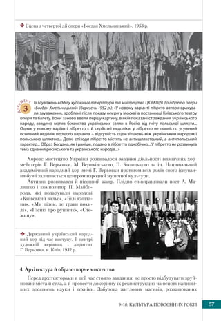 579–10. КУЛЬТУРА ПОВОЄННИХ РОКІВ
Сцена з четвертої дії опери «Богдан Хмельницький», 1953 р.
ДОКУ
МЕНТ
3
Із зауважень відділу художньої літератури та мистецтва ЦК ВКП(б) до лібрето опери
«Богдан Хмельницький» (березень 1952 р.): «У новому варіанті лібрето автори врахува-
ли зауваження, зроблені після показу опери у Москві в постановці Київського театру
опери та балету. Вони заново ввели першу картину, в якій показані страждання українського
народу, введено мотив біженства українських селян в Росію від гніту польської шляхти...
Однак у новому варіанті лібретто є й серйозні недоліки: у лібретто не повністю усунений
основний недолік першого варіанта – відсутність сцен-зіткнень між українським народом і
польською шляхтою... Деякі епізоди лібретто містять не антишляхетський, а антипольський
характер... Образ Богдана, як і раніше, подано в лібретто однобічно... У лібретто не розвинута
тема єднання російського та українського народів...»
Хорове мистецтво України розвивалося завдяки діяльності визначних хор-
мейстерів Г. Верьовки, М. Вериківського, П. Козицького та ін. Національний
академічний народний хор імені Г. Верьовки протягом всіх років свого існуван-
ня був і залишається центром народної музичної культури.
Активно розвивався й пісенний жанр. Плідно співпрацювали поет А. Ма-
лишко і композитор П. Майбо-
рода, які подарували народові
«Київський вальс», «Білі кашта-
ни», «Ми підем, де трави похи-
лі», «Пісню про рушник», «Сте-
жину».
4. Архітектура й образотворче мистецтво
Перед архітекторами в цей час стояло завдання: не просто відбудувати зруй-
новані міста й села, а й провести докорінну їх реконструкцію на основі найнові-
ших досягнень науки і техніки. Забудова житлових масивів, розташованих
Державний український народ-
ний хор під час виступу. В центрі
художній керівник і диригент
Г. Верьовка, м. Київ, 1952 р.
 