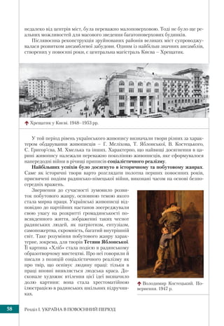 Розділ І. УКРАЇНА В ПОВОЄННИЙ ПЕРІОД58
недалеко від центрів міст, була переважно малоповерховою. Тоді не було ще ре-
альних можливостей для масового зведення багатоповерхових будинків.
Післявоєнна реконструкція зруйнованих районів великих міст супроводжу-
валася розвитком ансамблевої забудови. Одним із найбільш значних ансамблів,
створених у повоєнні роки, є центральна магістраль Києва – Хрещатик.
У той період рівень українського живопису визначали твори різних за харак-
тером обдарування живописців – Г. Меліхова, Т. Яблонської, В. Костецького,
С. Григор’єва, М. Хмелька та інших. Характерно, що найвищі досягнення в ца-
рині живопису належали переважно поколінню живописців, яке сформувалося
напередодні війни в річищі приписів соціалістичного реалізму.
Найбільших успіхів було досягнуто в історичному та побутовому жанрах.
Саме як історичні твори варто розглядати полотна перших повоєнних років,
присвячені подіям радянсько-німецької війни, виконані часом на основі безпо-
середніх вражень.
Звернення до сучасності зумовило розви-
ток побутового жанру, основною темою якого
стала мирна праця. Українські живописці від-
повідно до партійних настанов зосереджували
свою увагу на розкритті громадянськості по-
всякденного життя, зображенні таких чеснот
радянських людей, як патріотизм, ентузіазм,
самопожертва, скромність, багатий внутрішній
світ. Таке розуміння побутового жанру харак-
терне, зокрема, для творів Тетяни Яблонської.
Її картина «Хліб» стала подією в радянському
образотворчому мистецтві. Про неї говорили й
писали з позицій соціалістичного реалізму як
про твір, що оспівує людину праці: тільки в
праці вповні виявляється людська краса. До-
сконале художнє втілення цієї ідеї визначило
долю картини: вона стала хрестоматійною
ілюстрацією в радянських шкільних підручни-
ках.
Хрещатик у Києві. 1948–1953 рр.
Володимир Костецький. По-
вернення. 1947 р.
 