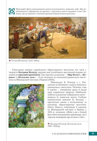 599–10. КУЛЬТУРА ПОВОЄННИХ РОКІВ
Унікальним явищем українського образотворчого мистецтва тих часів є
творчість Катерини Білокур, картини якої уособлюють мистецький напрям, ві-
домий як народний примітивізм. Три картини художниці – «Цар-Колос», «Бе-
різка» і «Колгоспне поле» – були включені до експозиції радянського мисте-
цтва на Міжнародній виставці в Парижі (1954).
Народилася К. Білокур у с. Бог-
данівка на Київщині, секрети живопису
опановувала самотужки. Основна тема
її картин – невмируща краса й щедрі
дари української природи. Найбільше
любила художниця зображувати квіти–
вважала їх символом життя. Глибоко
національний живопис К. Білокур –
оригінальне явище у вітчизняному та
світовому образотворчому мистецтві.
Пабло Пікассо, побачивши її картини
на Міжнародній виставці в Парижі у
1954 р., зауважив: «Якби в нас в Іспанії
була така талановита художниця, ми б
змусили заговорити про неї увесь світ».
Тетяна Яблонська. Хліб. 1949 р.
Катерина Білокур. Колгоспне поле.
1948–1949 рр.
Пригадайте фото повсякденного життя колгоспників у повоєнну добу. Які не-
відповідності зображення на картині і з реального життя впадають в око? До-
ведіть, що ця картина є типовим зразком соціалістичного реалізму.
 