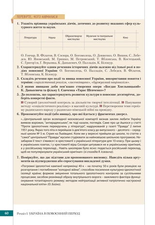 Розділ І. УКРАЇНА В ПОВОЄННИЙ ПЕРІОД60
ÏÅÐÅÂ³ÐÒÅ, ×ÎÃÎ ÍÀÂ×ÈËÈÑß
1. Укажіть прізвища українських діячів, дотичних до розвитку вказаних сфер куль-
турного життя та науки.
Література Наука
Образотворче
мистецтво
Музичне та театральне
мистецтво
Кіно
О. Гончар, В. Філатов, В. Сосюра, О. Богомолець, О. Довженко, О. Вишня, С. Лебе-
дєв, Ю. Яновський, М. Гришко, М. Петровський, Т. Яблонська, В. Костецький,
С. Григор’єв, Г. Верьовка, К. Данькевич, О. Палладін, К. Білокур.
2. Схарактеризуйте одним реченням історичних діячів залежно від їхньої ролі в по-
діях повоєнної України: О. Богомолець, О. Палладін, С. Лебедєв, В. Філатов,
Т. Яблонська, К. Білокур.
3. Складіть речення про події та явища повоєнної України, використавши поняття і
терміни: соціалістичний реалізм, «лисенківщина», «буржуазний націоналізм».
4. З якими явищами доби пов’язано створення опери «Богдан Хмельницький»
К. Данькевича та фільму І. Савченка «Тарас Шевченко»?
5. До положень, що характеризують розвиток культури в повоєнне десятиріччя, до-
беріть конкретні факти.
 Суворий ідеологічний контроль за діяльністю творчої інтелігенції.  Панування
методу «соціалістичного реалізму» в масовій культурі.  Перетворення теми героїз-
му радянського народу у радянсько-німецькій війні на провідну.
6. Прокоментуйте події (або явища), про які йдеться у фрагментах джерел.
«...Центральний орган всевладної московської компартії визнав заклик любити Україну
виявом ворожих, “антирадянських”, як тоді казали, поглядів. Саме про це йшлося у статті
“Проти ідеологічних перекручень у літературі”, надрукованій у газеті “Правда” 2 липня
1951 року. Якраз того літа я перейшов із дев’ятого класу до випускного – десятого – серед-
ньої школи № 5 м. Стрия на Львівщині. Коли ми у вересні прийшли до школи, то статтю з
“самої”центральної“Правды”мусили студіювати за найновішою шкільною програмою. Не-
забаром її текст з’явився і в хрестоматії з української літератури для 10 класу. При цьому і
в українських газетах, і у хрестоматії вірш Сосюри цитувався не в українському оригіналі,
а у російському перекладі... Навіть школярам було ясно: подається російський переклад,
щоб не популяризувати український оригінал» (зі спогадів Я. Ісаєвича). 
7. Поміркуйте, що дає підстави для пропонованого висновку. Наведіть кілька аргу-
ментів на підтвердження або спростування викладеної думки.
«Погромні ідеологічні кампанії наприкінці 40-х – на початку 50-х років були реакцією на
розгортання і поглиблення “холодної війни”; способом посилення культурно-ідеологічної
ізоляції країни; формою зміцнення тотального ідеологічного контролю за суспільними
процесами; засобом реанімації образу внутрішнього ворога – важливого фактора функці-
онування тоталітарного режиму; методом нейтралізації активної патріотично настроєної
національної еліти» (О. Бойко).
 