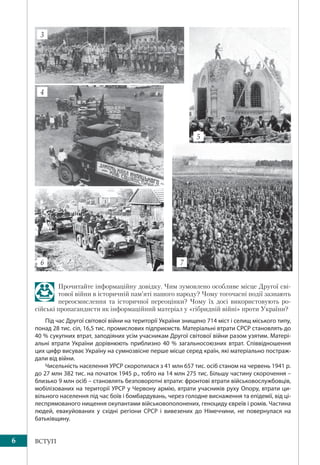 6 ВСТУП
Прочитайте інформаційну довідку. Чим зумовлено особливе місце Другої сві-
тової війни в історичній пам’яті нашого народу? Чому тогочасні події зазнають
переосмислення та історичної переоцінки? Чому їх досі використовують ро-
сійські пропагандисти як інформаційний матеріал у «гібридній війні» проти України?
Під час Другої світової війни на території України знищено 714 міст і селищ міського типу,
понад 28 тис. сіл, 16,5 тис. промислових підприємств. Матеріальні втрати СРСР становлять до
40 % сукупних втрат, заподіяних усім учасникам Другої світової війни разом узятим. Матері-
альні втрати України дорівнюють приблизно 40 % загальносоюзних втрат. Співвідношення
цих цифр висуває Україну на сумнозвісне перше місце серед країн, які матеріально постраж-
дали від війни.
Чисельність населення УРСР скоротилася з 41 млн 657 тис. осіб станом на червень 1941 р.
до 27 млн 382 тис. на початок 1945 р., тобто на 14 млн 275 тис. Більшу частину скорочення –
близько 9 млн осіб – становлять безповоротні втрати: фронтові втрати військовослужбовців,
мобілізованих на території УРСР у Червону армію, втрати учасників руху Опору, втрати ци-
вільного населення під час боїв і бомбардувань, через голодне виснаження та епідемії, від ці-
леспрямованого нищення окупантами військовополонених, геноциду євреїв і ромів. Частина
людей, евакуйованих у східні регіони СРСР і вивезених до Німеччини, не повернулася на
батьківщину.
4
6 7
5
3
 