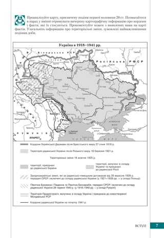 7ВСТУП
Проаналізуйте карту, присвячену подіям першої половини 20 ст. Позмагайтеся
в парах у вмінні отримувати вичерпну картографічну інформацію про кордони
і факти, які їх стосуються. Прокоментуйте кожен з виявлених вами на карті
фактів. Узагальніть інформацію про територіальні зміни, зумовлені найважливішими
подіями доби.
Північна Буковина і Південна та Північна Бессарабія, передані СРСР і включені до складу
радянської України 28 червня 1940 р. (у 1918–1940 рр. – у складі Румунії)
Територія Придністров’я, вилучена зі складу України і приєднана до новоствореної
Молдавської РСР
 