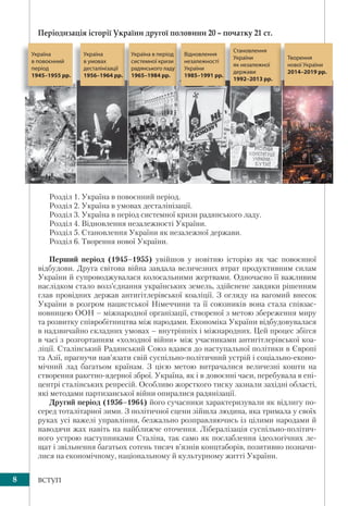 8 ВСТУП
Періодизація історії України другої половини 20 – початку 21 ст.
Україна
в умовах
десталінізації
1956–1964 рр.р.
Україна в період
системної кризи
радянського ладу
1965–1984 рр.
д
и
у
Відновлення
незалежності
України
1985–1991 рр..
Становлення
України
як незалежної
держави
1992–2013 рр.
Творення
нової України
2014–2019 рр.
Україна
в повоєнний
період
1945–1955 рр.
Розділ 1. Україна в повоєнний період.
Розділ 2. Україна в умовах десталінізації.
Розділ 3. Україна в період системної кризи радянського ладу.
Розділ 4. Відновлення незалежності України.
Розділ 5. Становлення України як незалежної держави.
Розділ 6. Творення нової України.
Перший період (1945–1955) увійшов у новітню історію як час повоєнної
відбудови. Друга світова війна завдала величезних втрат продуктивним силам
України й супроводжувалася колосальними жертвами. Одночасно її важливим
наслідком стало возз’єднання українських земель, здійснене завдяки рішенням
глав провідних держав антигітлерівської коаліції. З огляду на вагомий внесок
України в розгром нацистської Німеччини та її союзників вона стала співзас-
новницею ООН – міжнародної організації, створеної з метою збереження миру
та розвитку співробітництва між народами. Економіка України відбудовувалася
в надзвичайно складних умовах – внутрішніх і міжнародних. Цей процес збігся
в часі з розгортанням «холодної війни» між учасниками антигітлерівської коа-
ліції. Сталінський Радянський Союз вдався до наступальної політики в Європі
та Азії, прагнучи нав’язати свій суспільно-політичний устрій і соціально-еконо-
мічний лад багатьом країнам. З цією метою витрачалися величезні кошти на
створення ракетно-ядерної зброї. Україна, як і в довоєнні часи, перебувала в епі-
центрі сталінських репресій. Особливо жорсткого тиску зазнали західні області,
які методами партизанської війни опиралися радянізації.
Другий період (1956–1964) його сучасники характеризували як відлигу по-
серед тоталітарної зими. З політичної сцени зійшла людина, яка тримала у своїх
руках усі важелі управління, безжально розправляючись із цілими народами й
наводячи жах навіть на найближче оточення. Лібералізація суспільно-політич-
ного устрою наступниками Сталіна, так само як послаблення ідеологічних ле-
щат і звільнення багатьох сотень тисяч в’язнів концтаборів, позитивно позначи-
лися на економічному, національному й культурному житті України.
 