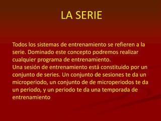 LA SERIE
Todos los sistemas de entrenamiento se refieren a la
serie. Dominado este concepto podremos realizar
cualquier programa de entrenamiento.
Una sesión de entrenamiento está constituido por un
conjunto de series. Un conjunto de sesiones te da un
microperiodo, un conjunto de de microperiodos te da
un periodo, y un periodo te da una temporada de
entrenamiento
 