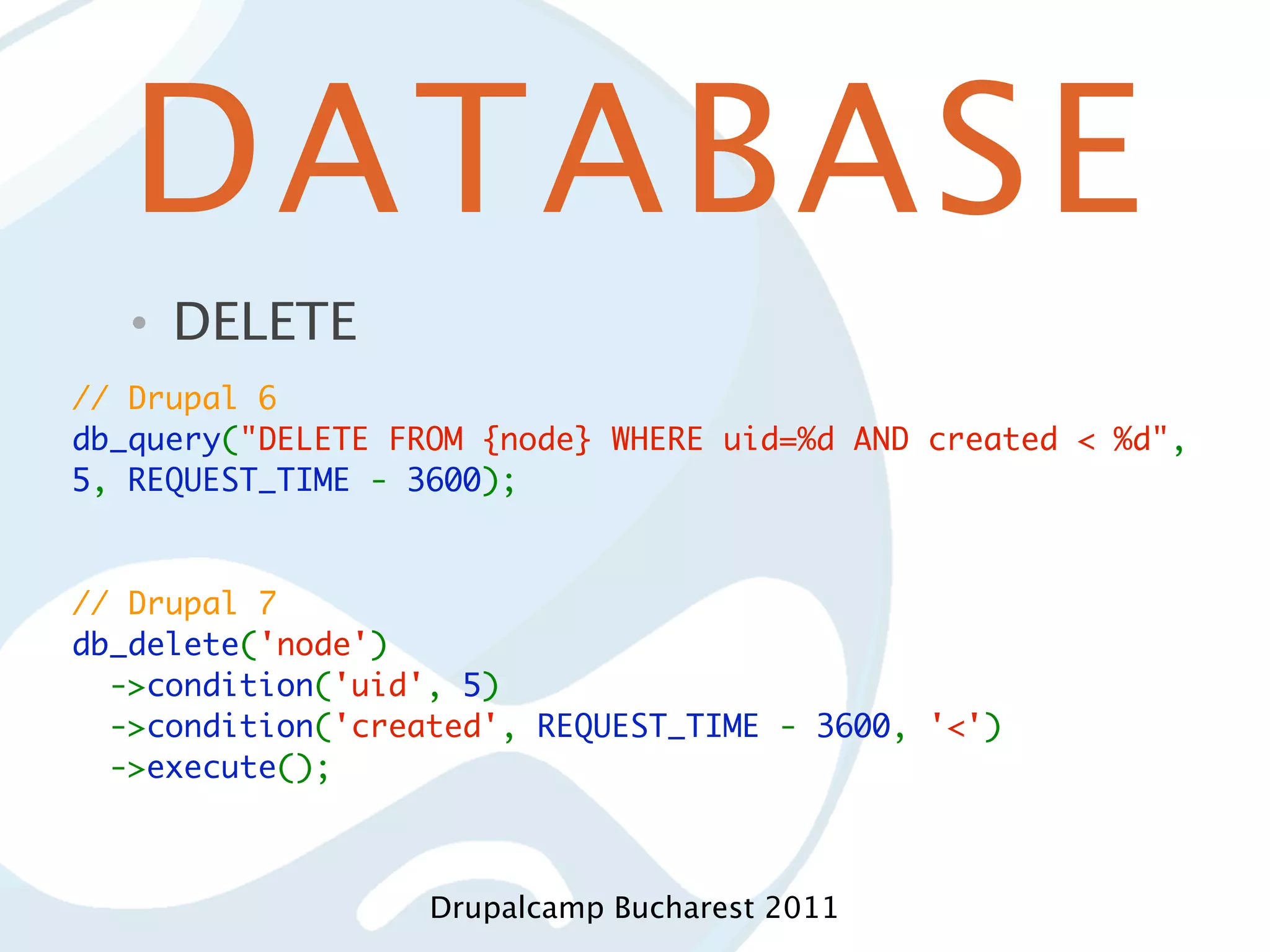 DATABASE • DELETE // Drupal 6 db_query("DELETE FROM {node} WHERE uid=%d AND created < %d", 5, REQUEST_TIME - 3600); // Drupal 7 db_delete('node')   ->condition('uid', 5)   ->condition('created', REQUEST_TIME - 3600, '<')   ->execute(); Drupalcamp Bucharest 2011 