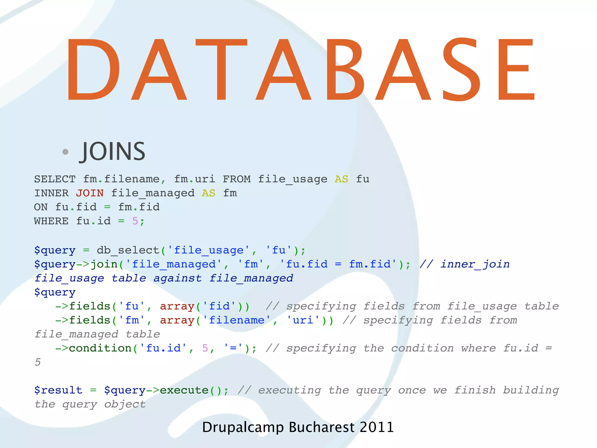 DATABASE • JOINS SELECT fm.filename, fm.uri FROM file_usage AS fu INNER JOIN file_managed AS fm ON fu.fid = fm.fid WHERE fu.id = 5; $query = db_select('file_usage', 'fu'); $query->join('file_managed', 'fm', 'fu.fid = fm.fid'); // inner_join file_usage table against file_managed $query ->fields('fu', array('fid')) // specifying fields from file_usage table ->fields('fm', array('filename', 'uri')) // specifying fields from file_managed table ->condition('fu.id', 5, '='); // specifying the condition where fu.id = 5   $result = $query->execute(); // executing the query once we finish building the query object Drupalcamp Bucharest 2011 