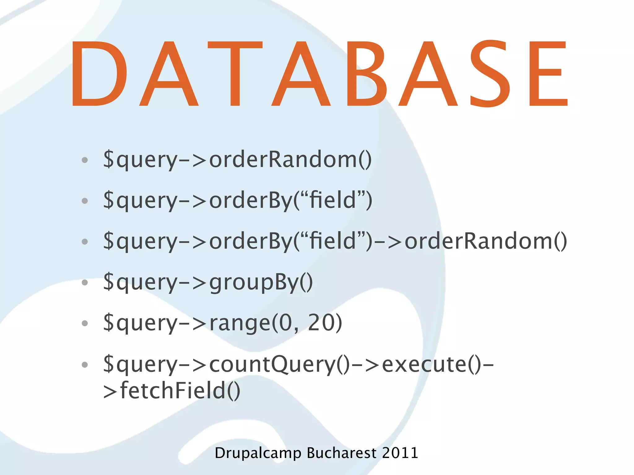 DATABASE • $query->orderRandom() • $query->orderBy(“ﬁeld”) • $query->orderBy(“ﬁeld”)->orderRandom() • $query->groupBy() • $query->range(0, 20) • $query->countQuery()->execute()- >fetchField() Drupalcamp Bucharest 2011 