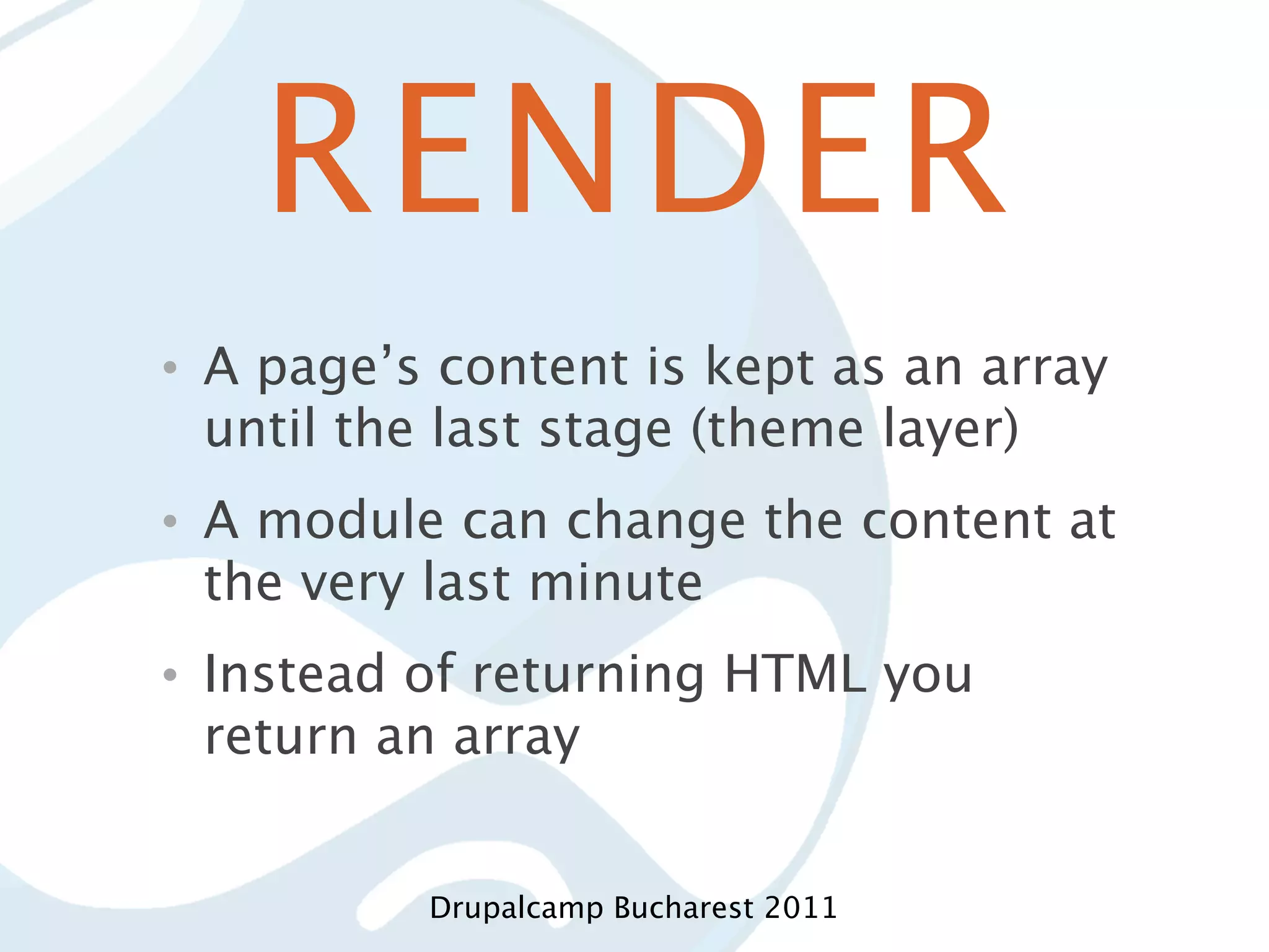 RENDER • A page’s content is kept as an array until the last stage (theme layer) • A module can change the content at the very last minute • Instead of returning HTML you return an array Drupalcamp Bucharest 2011 