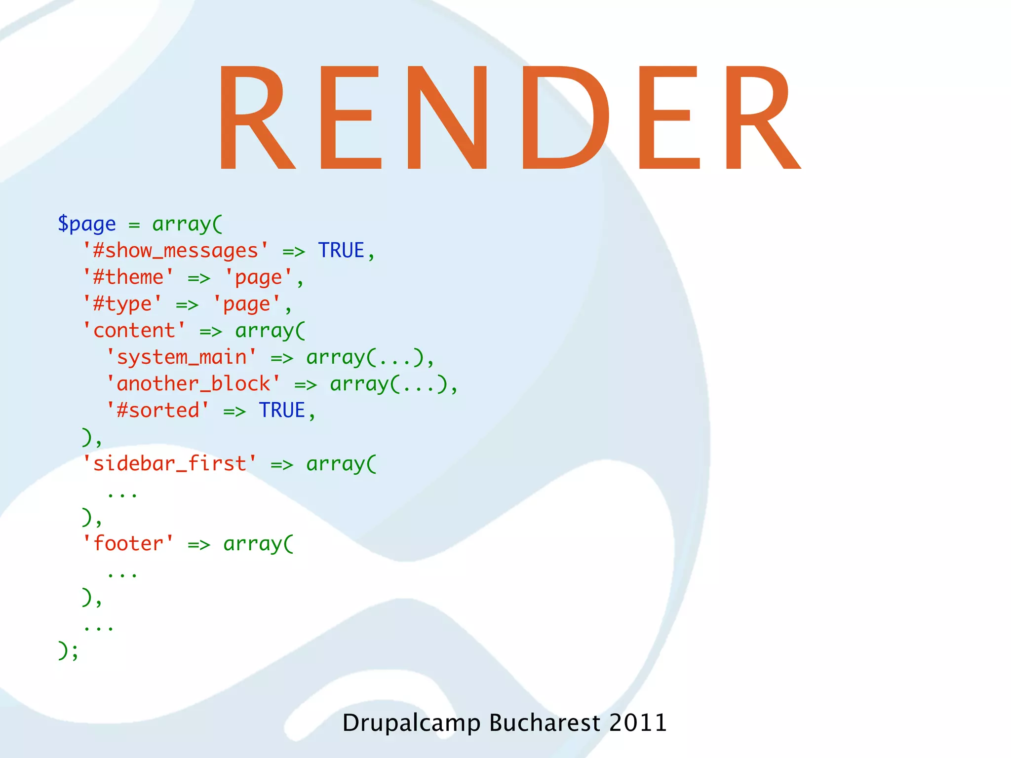 RENDER $page = array(   '#show_messages' => TRUE,   '#theme' => 'page',   '#type' => 'page',   'content' => array(     'system_main' => array(...),     'another_block' => array(...),     '#sorted' => TRUE,   ),   'sidebar_first' => array(     ...   ),   'footer' => array(     ...   ),   ... ); Drupalcamp Bucharest 2011 