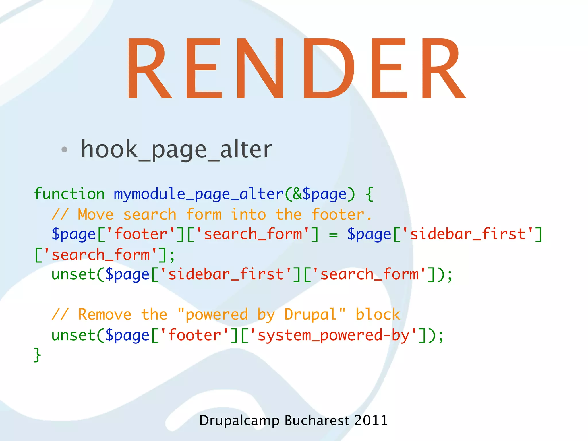 RENDER • hook_page_alter function mymodule_page_alter(&$page) {   // Move search form into the footer.   $page['footer']['search_form'] = $page['sidebar_first'] ['search_form'];   unset($page['sidebar_first']['search_form']);     // Remove the "powered by Drupal" block   unset($page['footer']['system_powered-by']); } Drupalcamp Bucharest 2011 