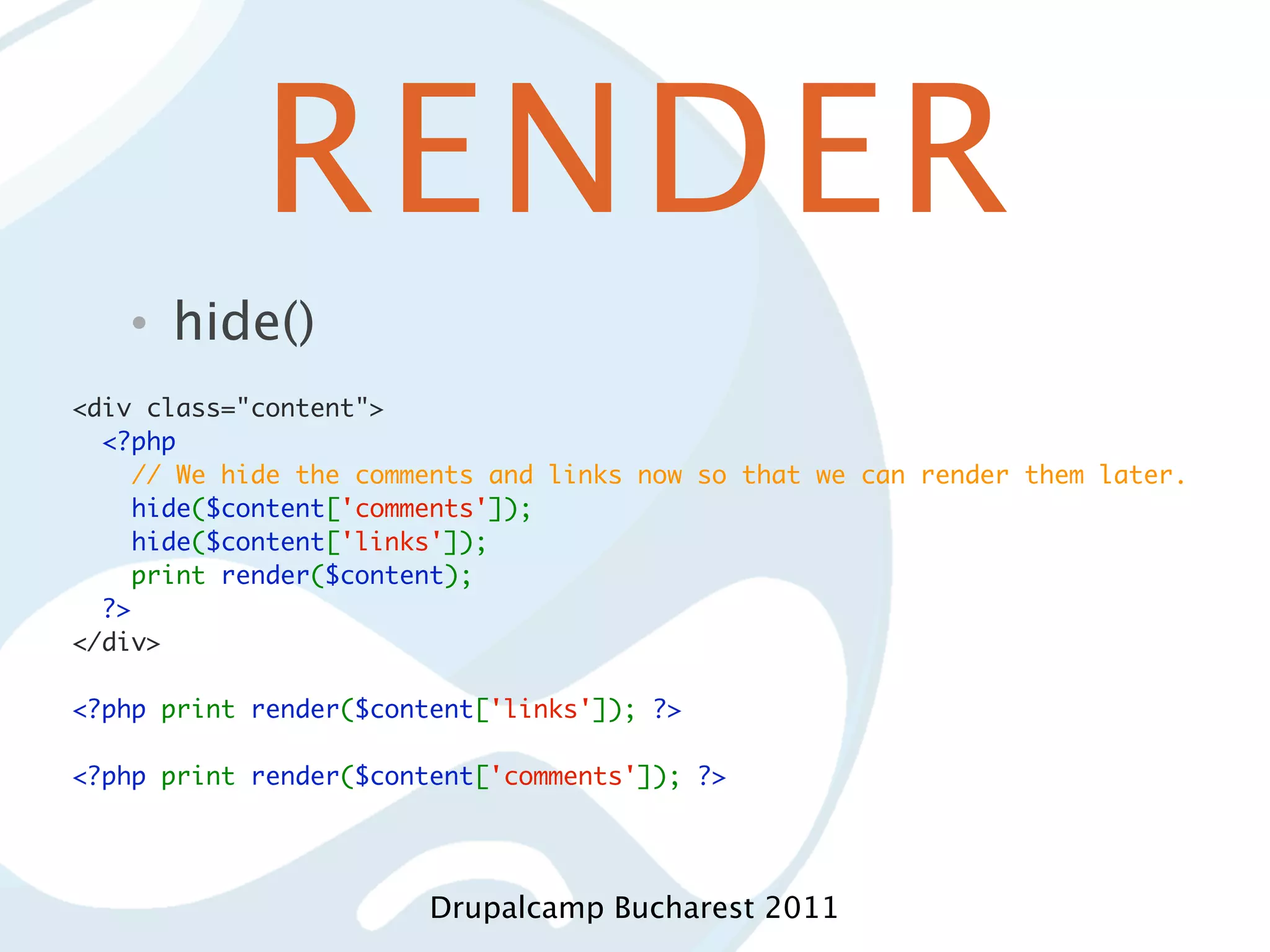 RENDER • hide() <div class="content">   <?php     // We hide the comments and links now so that we can render them later.     hide($content['comments']);     hide($content['links']);     print render($content);   ?> </div> <?php print render($content['links']); ?> <?php print render($content['comments']); ?> Drupalcamp Bucharest 2011 