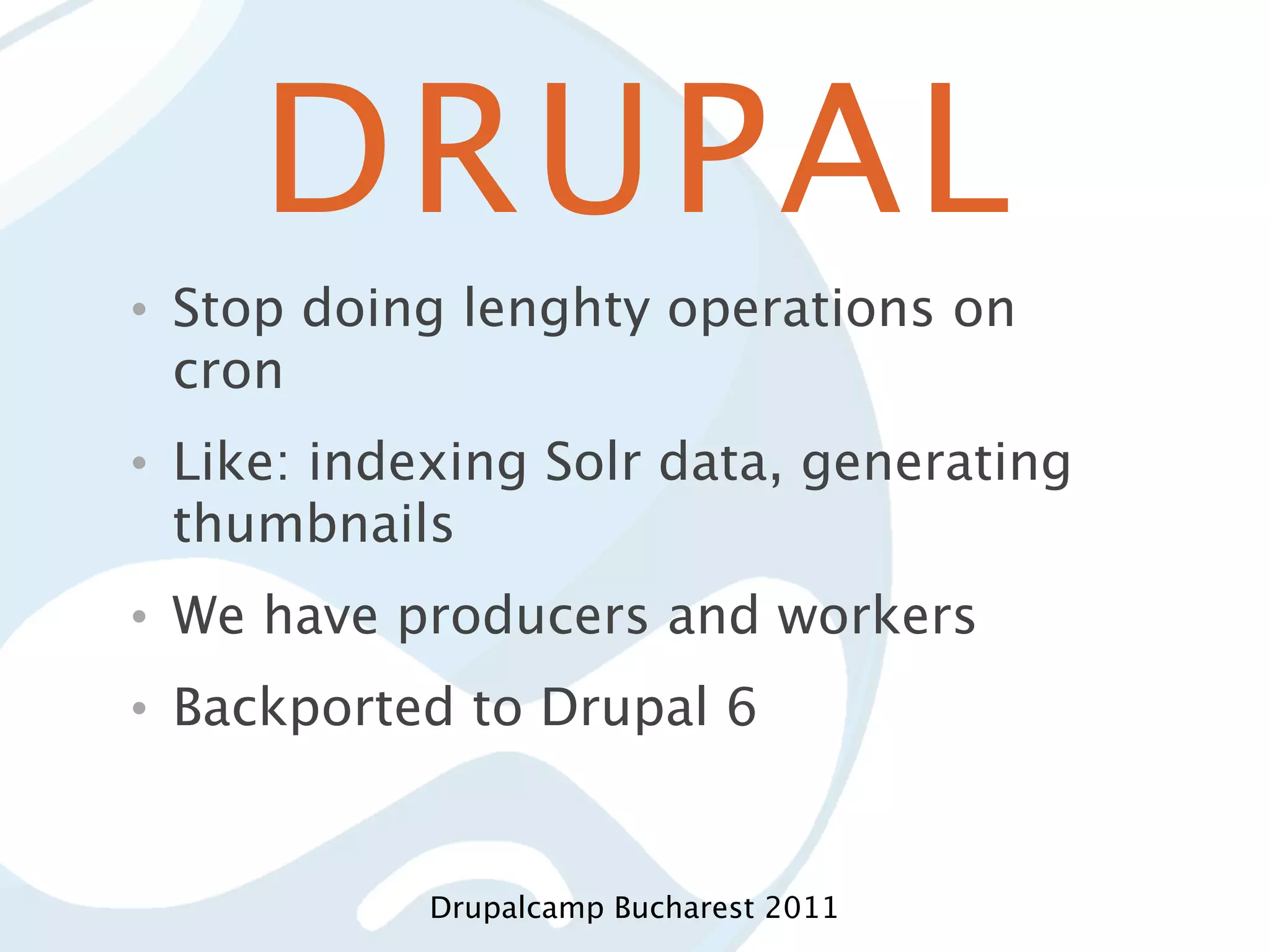 DRUPAL • Stop doing lenghty operations on cron • Like: indexing Solr data, generating thumbnails • We have producers and workers • Backported to Drupal 6 Drupalcamp Bucharest 2011 