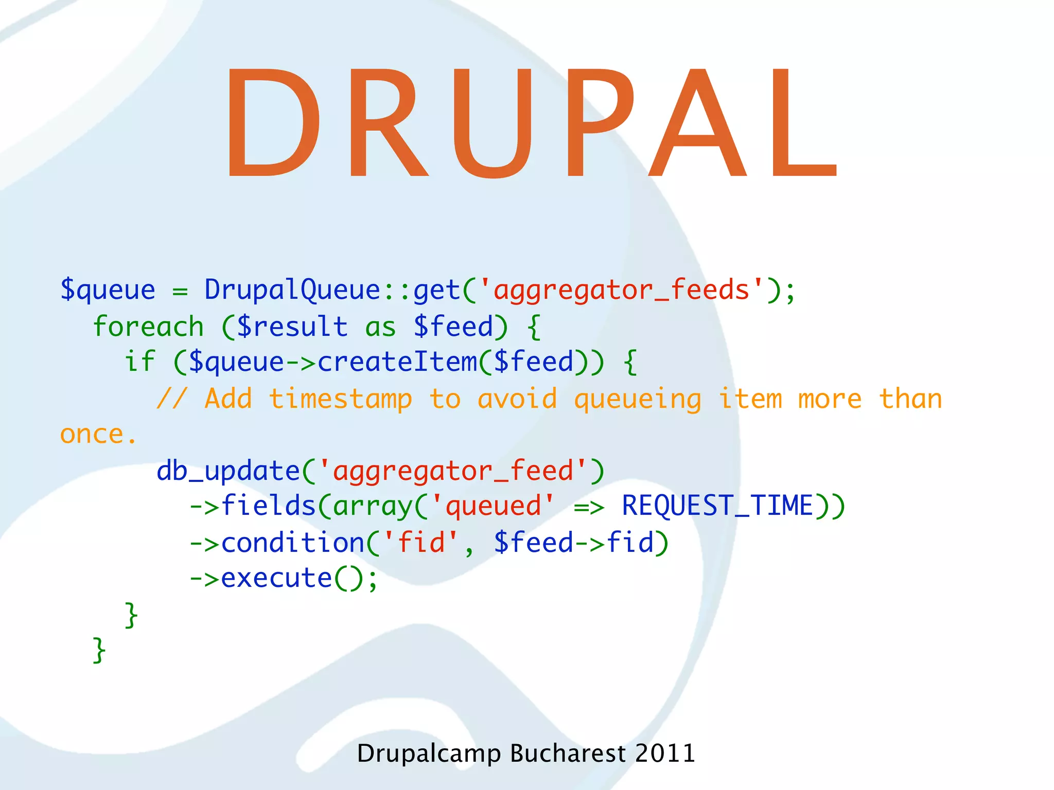 DRUPAL $queue = DrupalQueue::get('aggregator_feeds');   foreach ($result as $feed) {     if ($queue->createItem($feed)) {       // Add timestamp to avoid queueing item more than once.       db_update('aggregator_feed')         ->fields(array('queued' => REQUEST_TIME))         ->condition('fid', $feed->fid)         ->execute();     }   } Drupalcamp Bucharest 2011 