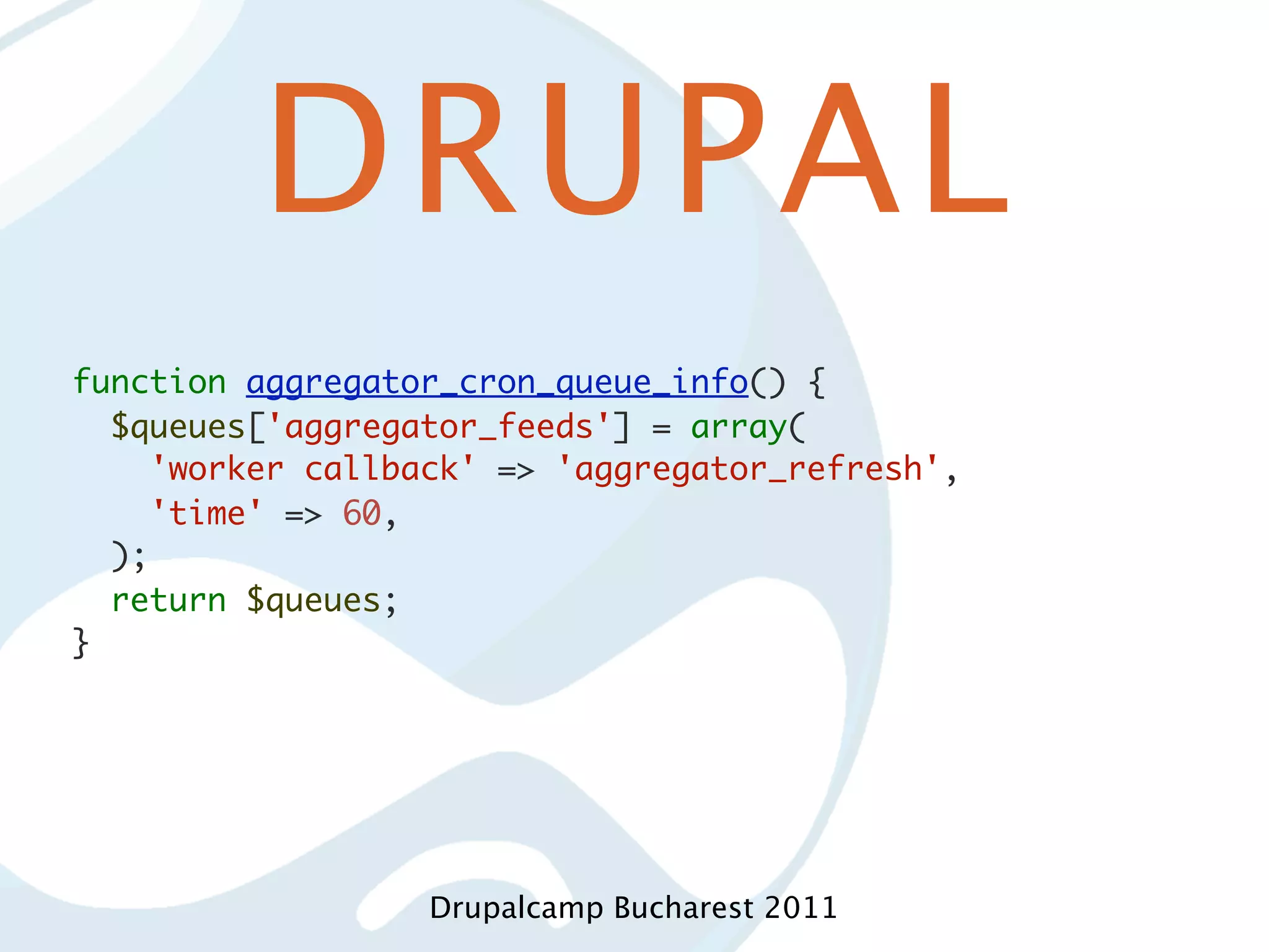 DRUPAL function aggregator_cron_queue_info() { $queues['aggregator_feeds'] = array( 'worker callback' => 'aggregator_refresh', 'time' => 60, ); return $queues; } Drupalcamp Bucharest 2011 