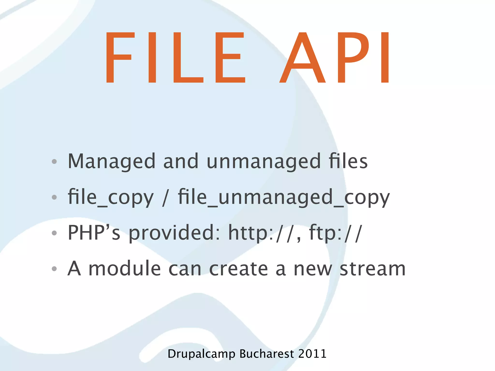 FILE API • Managed and unmanaged ﬁles • ﬁle_copy / ﬁle_unmanaged_copy • PHP’s provided: http://, ftp:// • A module can create a new stream Drupalcamp Bucharest 2011 