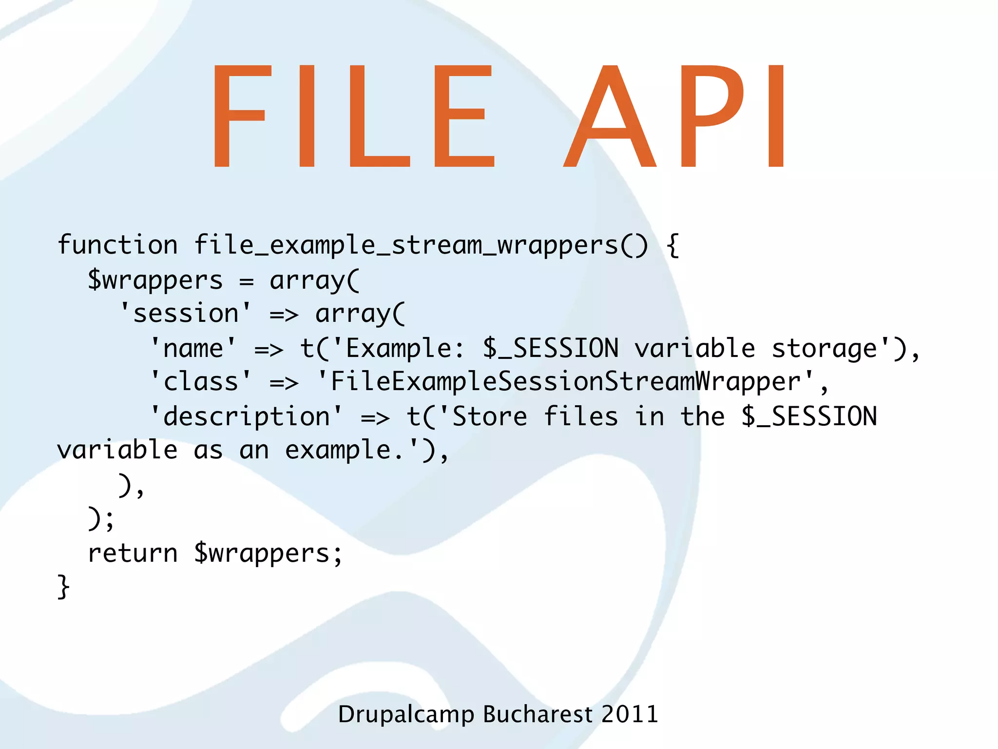 FILE API function file_example_stream_wrappers() { $wrappers = array( 'session' => array( 'name' => t('Example: $_SESSION variable storage'), 'class' => 'FileExampleSessionStreamWrapper', 'description' => t('Store files in the $_SESSION variable as an example.'), ), ); return $wrappers; } Drupalcamp Bucharest 2011 